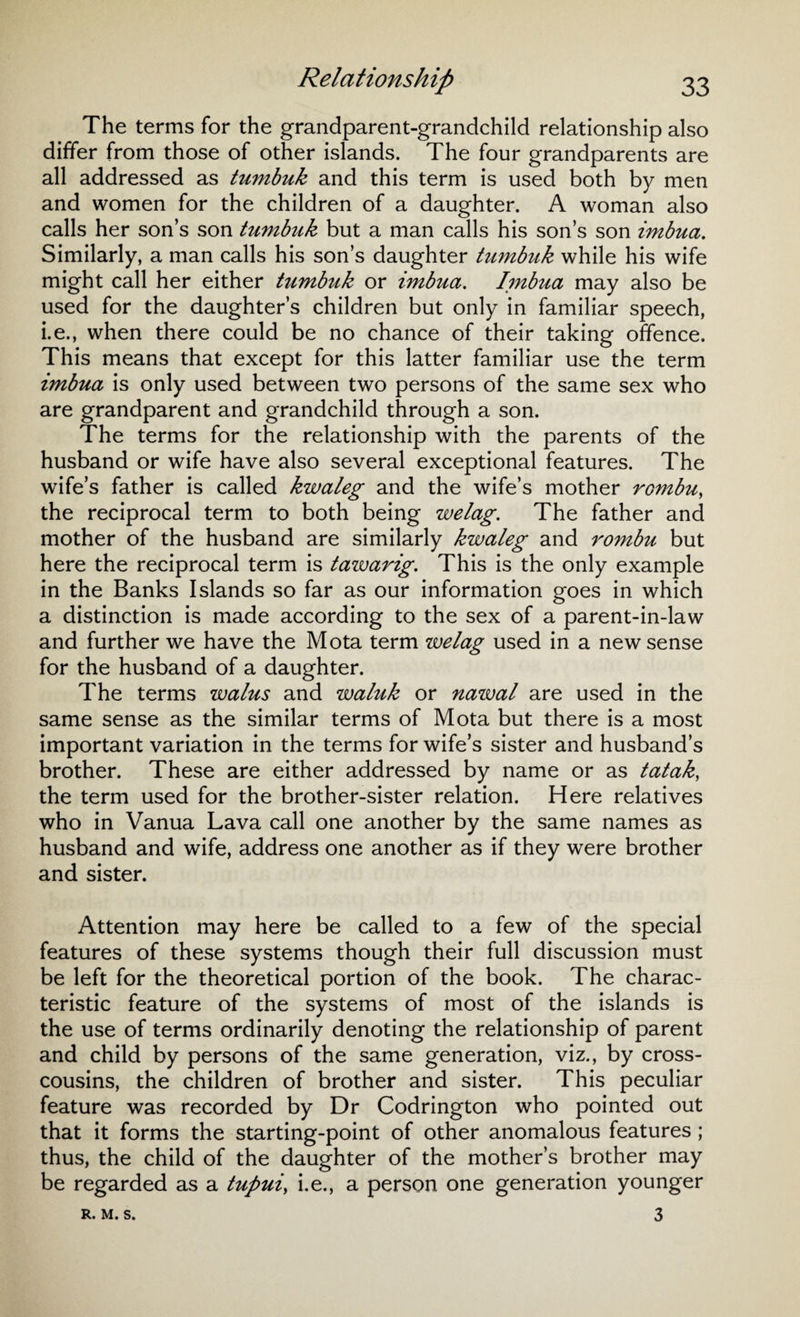 The terms for the grandparent-grandchild relationship also differ from those of other islands. The four grandparents are all addressed as tumbuk and this term is used both by men and women for the children of a daughter. A woman also calls her son’s son tumbuk but a man calls his son’s son imbua. Similarly, a man calls his son’s daughter tumbuk while his wife might call her either tumbuk or imbua. Imbua may also be used for the daughter’s children but only in familiar speech, i.e., when there could be no chance of their taking offence. This means that except for this latter familiar use the term imbua is only used between two persons of the same sex who are grandparent and grandchild through a son. The terms for the relationship with the parents of the husband or wife have also several exceptional features. The wife’s father is called kwaleg and the wife’s mother rombu, the reciprocal term to both being welag. The father and mother of the husband are similarly kwaleg and rombu but here the reciprocal term is tawarig. This is the only example in the Banks Islands so far as our information goes in which a distinction is made according to the sex of a parent-in-law and further we have the Mota term welag used in a new sense for the husband of a daughter. The terms walus and waluk or nawal are used in the same sense as the similar terms of Mota but there is a most important variation in the terms for wife’s sister and husband’s brother. These are either addressed by name or as tatak, the term used for the brother-sister relation. Here relatives who in Vanua Lava call one another by the same names as husband and wife, address one another as if they were brother and sister. Attention may here be called to a few of the special features of these systems though their full discussion must be left for the theoretical portion of the book. The charac¬ teristic feature of the systems of most of the islands is the use of terms ordinarily denoting the relationship of parent and child by persons of the same generation, viz., by cross¬ cousins, the children of brother and sister. This peculiar feature was recorded by Dr Codrington who pointed out that it forms the starting-point of other anomalous features ; thus, the child of the daughter of the mother’s brother may be regarded as a tupui> i.e., a person one generation younger 3 R. M. S.