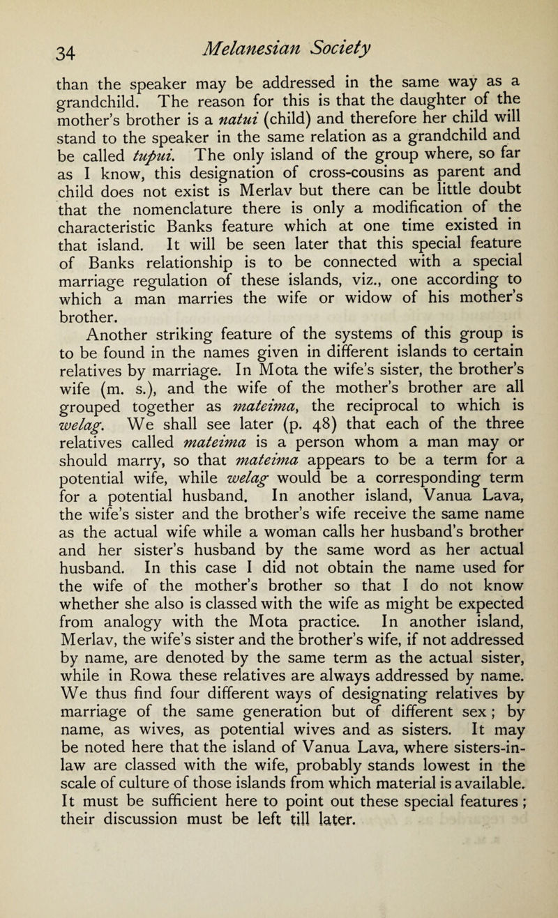 than the speaker may be addressed in the same way as a grandchild. The reason for this is that the daughter of the mother’s brother is a natui (child) and therefore her child will stand to the speaker in the same relation as a grandchild and be called tupui. The only island of the group where, so far as I know, this designation of cross-cousins as parent and child does not exist is Merlav but there can be little doubt that the nomenclature there is only a modification of the characteristic Banks feature which at one time existed in that island. It will be seen later that this special feature of Banks relationship is to be connected with a special marriage regulation of these islands, viz., one according to which a man marries the wife or widow of his mother’s brother. Another striking feature of the systems of this group is to be found in the names given in different islands to certain relatives by marriage. In Mota the wife’s sister, the brother’s wife (m. s.), and the wife of the mother’s brother are all grouped together as mateima> the reciprocal to which is welag. We shall see later (p. 48) that each of the three relatives called mateima is a person whom a man may or should marry, so that mateima appears to be a term for a potential wife, while welag would be a corresponding term for a potential husband. In another island, Vanua Lava, the wife’s sister and the brother’s wife receive the same name as the actual wife while a woman calls her husband’s brother and her sister’s husband by the same word as her actual husband. In this case I did not obtain the name used for the wife of the mother’s brother so that I do not know whether she also is classed with the wife as might be expected from analogy with the Mota practice. In another island, Merlav, the wife’s sister and the brother’s wife, if not addressed by name, are denoted by the same term as the actual sister, while in Rowa these relatives are always addressed by name. We thus find four different ways of designating relatives by marriage of the same generation but of different sex ; by name, as wives, as potential wives and as sisters. It may be noted here that the island of Vanua Lava, where sisters-in- law are classed with the wife, probably stands lowest in the scale of culture of those islands from which material is available. It must be sufficient here to point out these special features ; their discussion must be left till later.