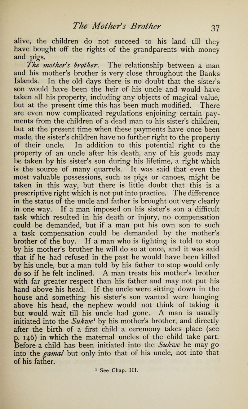 alive, the children do not succeed to his land till they have bought off the rights of the grandparents with money and pigs. The mothers brother. The relationship between a man and his mother s brother is very close throughout the Banks Islands. In the old days there is no doubt that the sister’s son would have been the heir of his uncle and would have taken all his property, including any objects of magical value, but at the present time this has been much modified. There are even now complicated regulations enjoining certain pay¬ ments from the children of a dead man to his sister’s children, but at the present time when these payments have once been made, the sister’s children have no further right to the property of their uncle. In addition to this potential right to the property of an uncle after his death, any of his goods may be taken by his sister’s son during his lifetime, a right which is the source of many quarrels. It was said that even the most valuable possessions, such as pigs or canoes, might be taken in this way, but there is little doubt that this is a prescriptive right which is not put into practice. The difference in the status of the uncle and father is brought out very clearly in one way. If a man imposed on his sister’s son a difficult task which resulted in his death or injury, no compensation could be demanded, but if a man put his own son to such a task compensation could be demanded by the mother’s brother of the boy. If a man who is fighting is told to stop by his mother’s brother he will do so at once, and it was said that if he had refused in the past he would have been killed by his uncle, but a man told by his father to stop would only do so if he felt inclined. A man treats his mother’s brother with far greater respect than his father and may not put his hand above his head. If the uncle were sitting down in the house and something his sister’s son wanted were hanging above his head, the nephew would not think of taking it but would wait till his uncle had gone. A man is usually initiated into the Sukwex by his mother’s brother, and directly after the birth of a first child a ceremony takes place (see p. 146) in which the maternal uncles of the child take part. Before a child has been initiated into the Sukwe he may go into the gamal but only into that of his uncle, not into that of his father.