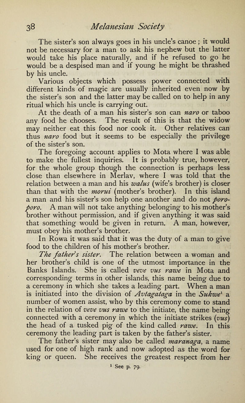 The sisters son always goes in his uncle’s canoe ; it would not be necessary for a man to ask his nephew but the latter would take his place naturally, and if he refused to go he would be a despised man and if young he might be thrashed by his uncle. Various objects which possess power connected with different kinds of magic are usually inherited even now by the sister s son and the latter may be called on to help in any ritual which his uncle is carrying out. At the death of a man his sister’s son can naro or taboo any food he chooses. The result of this is that the widow may neither eat this food nor cook it. Other relatives can thus naro food but it seems to be especially the privilege of the sister’s son. The foregoing account applies to Mota where I was able to make the fullest inquiries. It is probably true, however, for the whole group though the connection is perhaps less close than elsewhere in Merlav, where I was told that the relation between a man and his walus (wife’s brother) is closer than that with the morui (mother’s brother). In this island a man and his sister’s son help one another and do not poro- poro. A man will not take anything belonging to his mother’s brother without permission, and if given anything it was said that something would be given in return. A man, however, must obey his mother’s brother. In Rowa it was said that it was the duty of a man to give food to the children of his mother’s brother. The father s sister. The relation between a woman and her brother’s child is one of the utmost importance in the Banks Islands. She is called veve vus rawe in Mota and corresponding terms in other islands, this name being due to a ceremony in which she takes a leading part. When a man is initiated into the division of Avtagataga in the Sukwe1 a number of women assist, who by this ceremony come to stand in the relation of veve vus rawe to the initiate, the name being connected with a ceremony in which the initiate strikes (vus) the head of a tusked pig of the kind called rawe. In this ceremony the leading part is taken by the father’s sister. The father’s sister may also be called maranaga, a name used for one of high rank and now adopted as the word for king or queen. She receives the greatest respect from her 1 See p. 79.