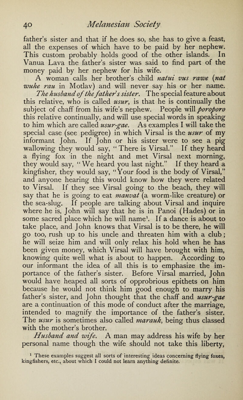 father’s sister and that if he does so, she has to give a feast, all the expenses of which have to be paid by her nephew. This custom probably holds good of the other islands. In Vanua Lava the father’s sister was said to find part of the money paid by her nephew for his wife. A woman calls her brother’s child natui vus rawe {nat wuhe rau in Motlav) and will never say his or her name. The husband of the father s sister. The special feature about this relative, who is called usur, is that he is continually the subject of chaff from his wife’s nephew. People will poroporo this relative continually, and will use special words in speaking to him which are called usurgae. As examples I will take the special case (see pedigree) in which Virsal is the usur of my informant John. If John or his sister were to see a pig wallowing they would say, “There is Virsal.” If they heard a flying fox in the night and met Virsal next morning, they would say, “We heard you last night.” If they heard a kingfisher, they would say, “Your food is the body of Virsal,” and anyone hearing this would know how they were related to Virsal. If they see Virsal going to the beach, they will say that he is going to eat manvat (a worm-like creature) or the sea-slug. If people are talking about Virsal and inquire where he is, John will say that he is in Panoi (Hades) or in some sacred place which he will name1. If a dance is about to take place, and John knows that Virsal is to be there, he will go too, rush up to his uncle and threaten him with a club ; he will seize him and will only relax his hold when he has been given money, which Virsal will have brought with him, knowing quite well what is about to happen. According to our informant the idea of all this is to emphasize the im¬ portance of the father’s sister. Before Virsal married, John would have heaped all sorts of opprobrious epithets on him because he would not think him good enough to marry his father’s sister, and John thought that the chaff and usurgae are a continuation of this mode of conduct after the marriage, intended to magnify the importance of the father’s sister. The usur is sometimes also called mar auk, being thus classed with the mother’s brother. Husband and wife. A man may address his wife by her personal name though the wife should not take this liberty, 1 These examples suggest all sorts of interesting ideas concerning flying foxes, kingfishers, etc., about which I could not learn anything definite.