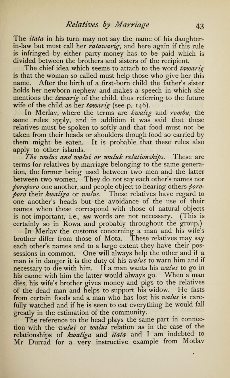 The itata in his turn may not say the name of his daughter- in-law but must call her ratawarig, and here again if this rule is infringed by either party money has to be paid which is divided between the brothers and sisters of the recipient. The chief idea which seems to attach to the word tawarig is that the woman so called must help those who give her this name. After the birth of a first-born child the father’s sister holds her newborn nephew and makes a speech in which she mentions the tawarig of the child, thus referring to the future wife of the child as her tawarig (see p. 146). In Merlav, where the terms are kwaleg and rombu} the same rules apply, and in addition it was said that these relatives must be spoken to softly and that food must not be taken from their heads or shoulders though food so carried by them might be eaten. It is probable that these rules also apply to other islands. The wulus and walui or wuluk relationships. These are terms for relatives by marriage belonging to the same genera¬ tion, the former being used between two men and the latter between two women. They do not say each other’s names nor poroporo one another, and people object to hearing others poro- poro their kwaliga or wulus. These relatives have regard to one another’s heads but the avoidance of the use of their names when these correspond with those of natural objects is not important, i.e., un words are not necessary. (This is certainly so in Rowa and probably throughout the group.) In Merlav the customs concerning a man and his wife’s brother differ from those of Mota. These relatives may say each other’s names and to a large extent they have their pos¬ sessions in common. One will always help the other and if a man is in danger it is the duty of his walus to warn him and if necessary to die with him. If a man wants his walus to go in his canoe with him the latter would always go. When a man dies, his wife’s brother gives money and pigs to the relatives of the dead man and helps to support his widow. He fasts from certain foods and a man who has lost his walus is care¬ fully watched and if he is seen to eat everything he would fall greatly in the estimation of the community. The reference to the head plays the same part in connec¬ tion with the wului or walui relation as in the case of the relationships of kwaliga and itata and I am indebted to Mr Durrad for a very instructive example from Motlav