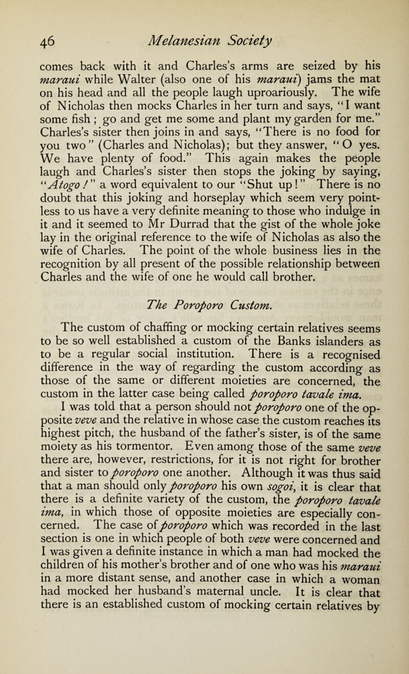 comes back with it and Charles’s arms are seized by his maraui while Walter (also one of his maraui) jams the mat on his head and all the people laugh uproariously. The wife of Nicholas then mocks Charles in her turn and says, “I want some fish ; go and get me some and plant my garden for me.” Charles’s sister then joins in and says, “There is no food for you two” (Charles and Nicholas); but they answer, “O yes. We have plenty of food.” This again makes the people laugh and Charles’s sister then stops the joking by saying, “Atogo ! ” a word equivalent to our “Shut up ! ” There is no doubt that this joking and horseplay which seem very point¬ less to us have a very definite meaning to those who indulge in it and it seemed to Mr Durrad that the gist of the whole joke lay in the original reference to the wife of Nicholas as also the wife of Charles. The point of the whole business lies in the recognition by all present of the possible relationship between Charles and the wife of one he would call brother. The Poroporo Custom. The custom of chaffing or mocking certain relatives seems to be so well established a custom of the Banks islanders as to be a regular social institution. There is a recognised difference in the way of regarding the custom according as those of the same or different moieties are concerned, the custom in the latter case being called poroporo tavale ima. I was told that a person should not poroporo one of the op¬ posite veve and the relative in whose case the custom reaches its highest pitch, the husband of the father’s sister, is of the same moiety as his tormentor. Even among those of the same veve there are, however, restrictions, for it is not right for brother and sister to poroporo one another. Although it was thus said that a man should only poroporo his own sogoi, it is clear that there is a definite variety of the custom, the poroporo tavale ima, in which those of opposite moieties are especially con¬ cerned. The case of poroporo which was recorded in the last section is one in which people of both veve were concerned and I was given a definite instance in which a man had mocked the children of his mother’s brother and of one who was his maraui in a more distant sense, and another case in which a woman had mocked her husband’s maternal uncle. It is clear that there is an established custom of mocking certain relatives by
