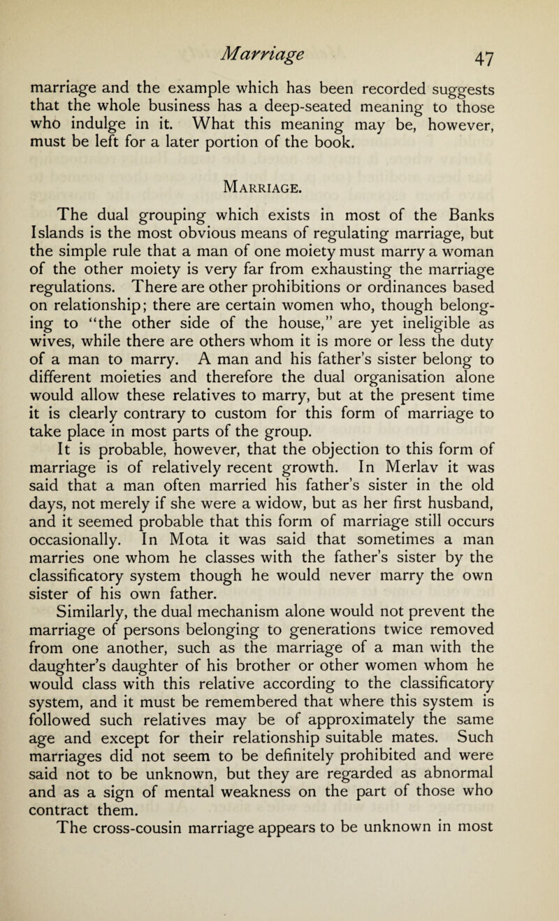 marriage and the example which has been recorded suggests that the whole business has a deep-seated meaning to those who indulge in it. What this meaning may be, however, must be left for a later portion of the book. Marriage. The dual grouping which exists in most of the Banks Islands is the most obvious means of regulating marriage, but the simple rule that a man of one moiety must marry a woman of the other moiety is very far from exhausting the marriage regulations. There are other prohibitions or ordinances based on relationship; there are certain women who, though belong¬ ing to “the other side of the house,” are yet ineligible as wives, while there are others whom it is more or less the duty of a man to marry. A man and his father’s sister belong to different moieties and therefore the dual organisation alone would allow these relatives to marry, but at the present time it is clearly contrary to custom for this form of marriage to take place in most parts of the group. It is probable, however, that the objection to this form of marriage is of relatively recent growth. In Merlav it was said that a man often married his father’s sister in the old days, not merely if she were a widow, but as her first husband, and it seemed probable that this form of marriage still occurs occasionally. In Mota it was said that sometimes a man marries one whom he classes with the father’s sister by the classificatory system though he would never marry the own sister of his own father. Similarly, the dual mechanism alone would not prevent the marriage of persons belonging to generations twice removed from one another, such as the marriage of a man with the daughter's daughter of his brother or other women whom he would class with this relative according to the classificatory system, and it must be remembered that where this system is followed such relatives may be of approximately the same age and except for their relationship suitable mates. Such marriages did not seem to be definitely prohibited and were said not to be unknown, but they are regarded as abnormal and as a sign of mental weakness on the part of those who contract them. The cross-cousin marriage appears to be unknown in most