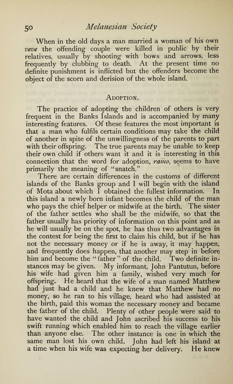When in the old days a man married a woman of his own veve the offending couple were killed in public by their relatives, usually by shooting with bows and arrows, less frequently by clubbing to death. At the present time no definite punishment is inflicted but the offenders become the object of the scorn and derision of the whole island. Adoption. The practice of adopting the children of others is very frequent in the Banks Islands and is accompanied by many interesting features. Of these features the most important is that a man who fulfils certain conditions may take the child of another in spite of the unwillingness of the parents to part with their offspring. The true parents may be unable to keep their own child if others want it and it is interesting in this connection that the word for adoption, ramo, seems to have primarily the meaning of “snatch.” There are certain differences in the customs of different islands of the Banks group and I will begin with the island of Mota about which I obtained the fullest information. In this island a newly born infant becomes the child of the man who pays the chief helper or midwife at the birth. The sister of the father settles who shall be the midwife, so that the father usually has priority of information on this point and as he will usually be on the spot, he has thus two advantages in the contest for being the first to claim his child, but if he has not the necessary money or if he is away, it may happen, and frequently does happen, that another may step in before him and become the “ father ” of the child. Two definite in¬ stances may be given. My informant, John Pantutun, before his wife had given him a family, wished very much for offspring. He heard that the wife of a man named Matthew had just had a child and he knew that Matthew had no money, so he ran to his village, heard who had assisted at the birth, paid this woman the necessary money and became the father of the child. Plenty of other people were said to have wanted the child and John ascribed his success to his swift running which enabled him to reach the village earlier than anyone else. The other instance is one in which the same man lost his own child. John had left his island at a time when his wife was expecting her delivery. He knew