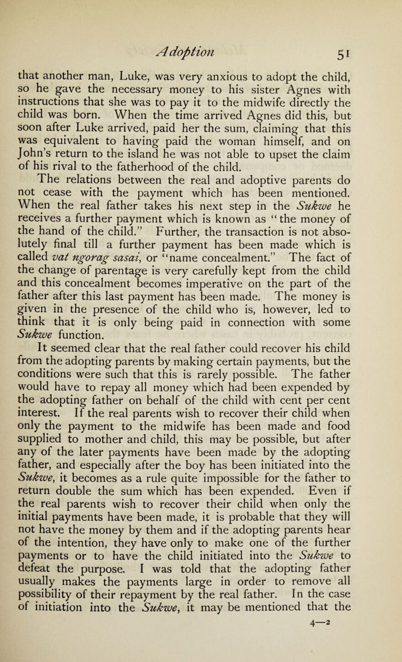 that another man, Luke, was very anxious to adopt the child, so he gave the necessary money to his sister Agnes with instructions that she was to pay it to the midwife directly the child was born. When the time arrived Agnes did this, but soon after Luke arrived, paid her the sum, claiming that this was equivalent to having paid the woman himself, and on John’s return to the island he was not able to upset the claim of his rival to the fatherhood of the child. The relations between the real and adoptive parents do not cease with the payment which has been mentioned. When the real father takes his next step in the Sukwe he receives a further payment which is known as “the money of the hand of the child.” Further, the transaction is not abso¬ lutely final till a further payment has been made which is called vat ngorag sasai, or “name concealment.” The fact of the change of parentage is very carefully kept from the child and this concealment becomes imperative on the part of the father after this last payment has been made. The money is given in the presence of the child who is, however, led to think that it is only being paid in connection with some Sukwe function. It seemed clear that the real father could recover his child from the adopting parents by making certain payments, but the conditions were such that this is rarely possible. The father would have to repay all money which had been expended by the adopting father on behalf of the child with cent per cent interest. If the real parents wish to recover their child when only the payment to the midwife has been made and food supplied to mother and child, this may be possible, but after any of the later payments have been made by the adopting father, and especially after the boy has been initiated into the Sukwe, it becomes as a rule quite impossible for the father to return double the sum which has been expended. Even if the real parents wish to recover their child when only the initial payments have been made, it is probable that they will not have the money by them and if the adopting parents hear of the intention, they have only to make one of the further payments or to have the child initiated into the Sukwe to defeat the purpose. I was told that the adopting father usually makes the payments large in order to remove all possibility of their repayment by the real father. In the case of initiation into the Sukwe, it may be mentioned that the 4—2