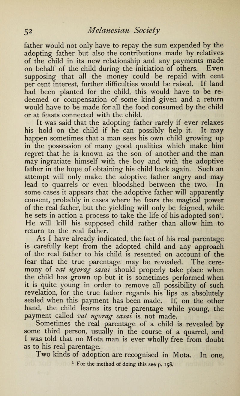 father would not only have to repay the sum expended by the adopting father but also the contributions made by relatives of the child in its new relationship and any payments made on behalf of the child during the initiation of others. Even supposing that all the money could be repaid with cent per cent interest, further difficulties would be raised. If land had been planted for the child, this would have to be re¬ deemed or compensation of some kind given and a return would have to be made for all the food consumed by the child or at feasts connected with the child. It was said that the adopting father rarely if ever relaxes his hold on the child if he can possibly help it. It may happen sometimes that a man sees his own child growing up in the possession of many good qualities which make him regret that he is known as the son of another and the man may ingratiate himself with the boy and with the adoptive father in the hope of obtaining his child back again. Such an attempt will only make the adoptive father angry and may lead to quarrels or even bloodshed between the two. In some cases it appears that the adoptive father will apparently consent, probably in cases where he fears the magical power of the real father, but the yielding will only be feigned, while he sets in action a process to take the life of his adopted son1. He will kill his supposed child rather than allow him to return to the real father. As I have already indicated, the fact of his real parentage is carefully kept from the adopted child and any approach of the real father to his child is resented on account of the fear that the true parentage may be revealed. The cere¬ mony of vat ngorag sasai should properly take place when the child has grown up but it is sometimes performed when it is quite young in order to remove all possibility of such revelation, for the true father regards his lips as absolutely sealed when this payment has been made. If, on the other hand, the child learns its true parentage while young, the payment called vat ngorag sasai is not made. Sometimes the real parentage of a child is revealed by some third person, usually in the course of a quarrel, and I was told that no Mota man is ever wholly free from doubt as to his real parentage. Two kinds of adoption are recognised in Mota. In one, 1 For the method of doing this see p. 158.