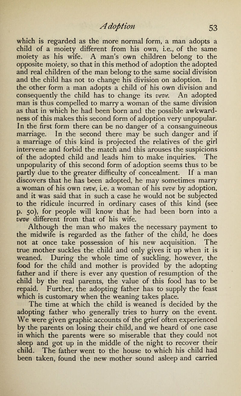 which is regarded as the more normal form, a man adopts a child of a moiety different from his own, i.e., of the same moiety as his wife. A man’s own children belong to the opposite moiety, so that in this method of adoption the adopted and real children of the man belong to the same social division and the child has not to change his division on adoption. In the other form a man adopts a child of his own division and consequently the child has to change its veve. An adopted man is thus compelled to marry a woman of the same division as that in which he had been born and the possible awkward¬ ness of this makes this second form of adoption very unpopular. In the first form there can be no danger of a consanguineous marriage. In the second there may be such danger and if a marriage of this kind is projected the relatives of the girl intervene and forbid the match and this arouses the suspicions of the adopted child and leads him to make inquiries. The unpopularity of this second form of adoption seems thus to be partly due to the greater difficulty of concealment. If a man discovers that he has been adopted, he may sometimes marry a woman of his own veve, i.e. a woman of his veve by adoption, and it was said that in such a case he would not be subjected to the ridicule incurred in ordinary cases of this kind (see p. 50), for people will know that he had been born into a veve different from that of his wife. Although the man who makes the necessary payment to the midwife is regarded as the father of the child, he does not at once take possession of his new acquisition. The true mother suckles the child and only gives it up when it is weaned. During the whole time of suckling, however, the food for the child and mother is provided by the adopting father and if there is ever any question of resumption of the child by the real parents, the value of this food has to be repaid. Further, the adopting father has to supply the feast which is customary when the weaning takes place. The time at which the child is weaned is decided by the adopting father who generally tries to hurry on the event. We were given graphic accounts of the grief often experienced by the parents on losing their child, and we heard of one case in which the parents were so miserable that they could not sleep and got up in the middle of the night to recover their child. The father went to the house to which his child had been taken, found the new mother sound asleep and carried