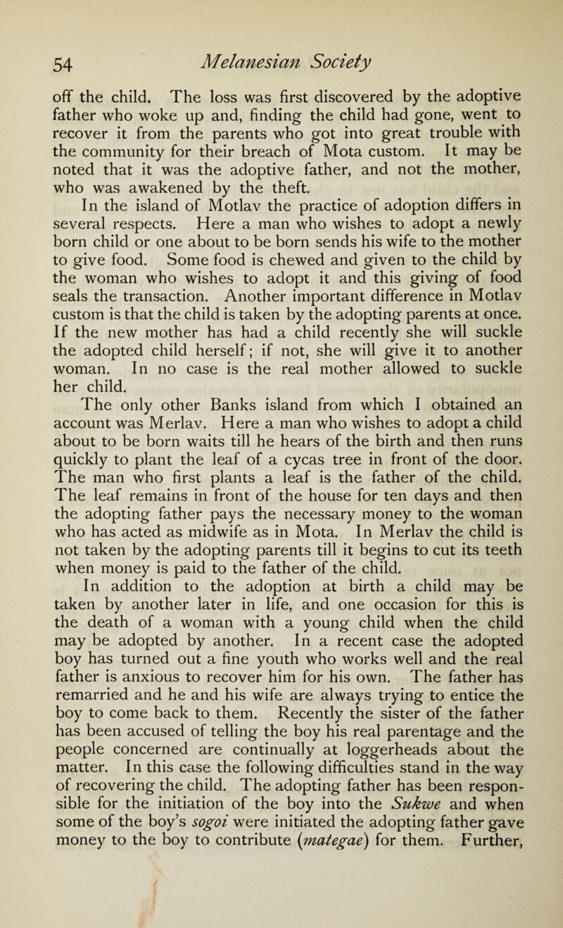 off the child. The loss was first discovered by the adoptive father who woke up and, finding the child had gone, went to recover it from the parents who got into great trouble with the community for their breach of Mota custom. It may be noted that it was the adoptive father, and not the mother, who was awakened by the theft. In the island of Motlav the practice of adoption differs in several respects. Here a man who wishes to adopt a newly born child or one about to be born sends his wife to the mother to give food. Some food is chewed and given to the child by the woman who wishes to adopt it and this giving of food seals the transaction. Another important difference in Motlav custom is that the child is taken by the adopting parents at once. If the new mother has had a child recently she will suckle the adopted child herself; if not, she will give it to another woman. In no case is the real mother allowed to suckle her child. The only other Banks island from which I obtained an account was Merlav. Here a man who wishes to adopt a child about to be born waits till he hears of the birth and then runs quickly to plant the leaf of a cycas tree in front of the door. The man who first plants a leaf is the father of the child. The leaf remains in front of the house for ten days and then the adopting father pays the necessary money to the woman who has acted as midwife as in Mota. In Merlav the child is not taken by the adopting parents till it begins to cut its teeth when money is paid to the father of the child. In addition to the adoption at birth a child may be taken by another later in life, and one occasion for this is the death of a woman with a young child when the child may be adopted by another. In a recent case the adopted boy has turned out a fine youth who works well and the real father is anxious to recover him for his own. The father has remarried and he and his wife are always trying to entice the boy to come back to them. Recently the sister of the father has been accused of telling the boy his real parentage and the people concerned are continually at loggerheads about the matter. In this case the following difficulties stand in the way of recovering the child. The adopting father has been respon¬ sible for the initiation of the boy into the Sukwe and when some of the boy’s sogoi were initiated the adopting father gave money to the boy to contribute (mategae) for them. Further,