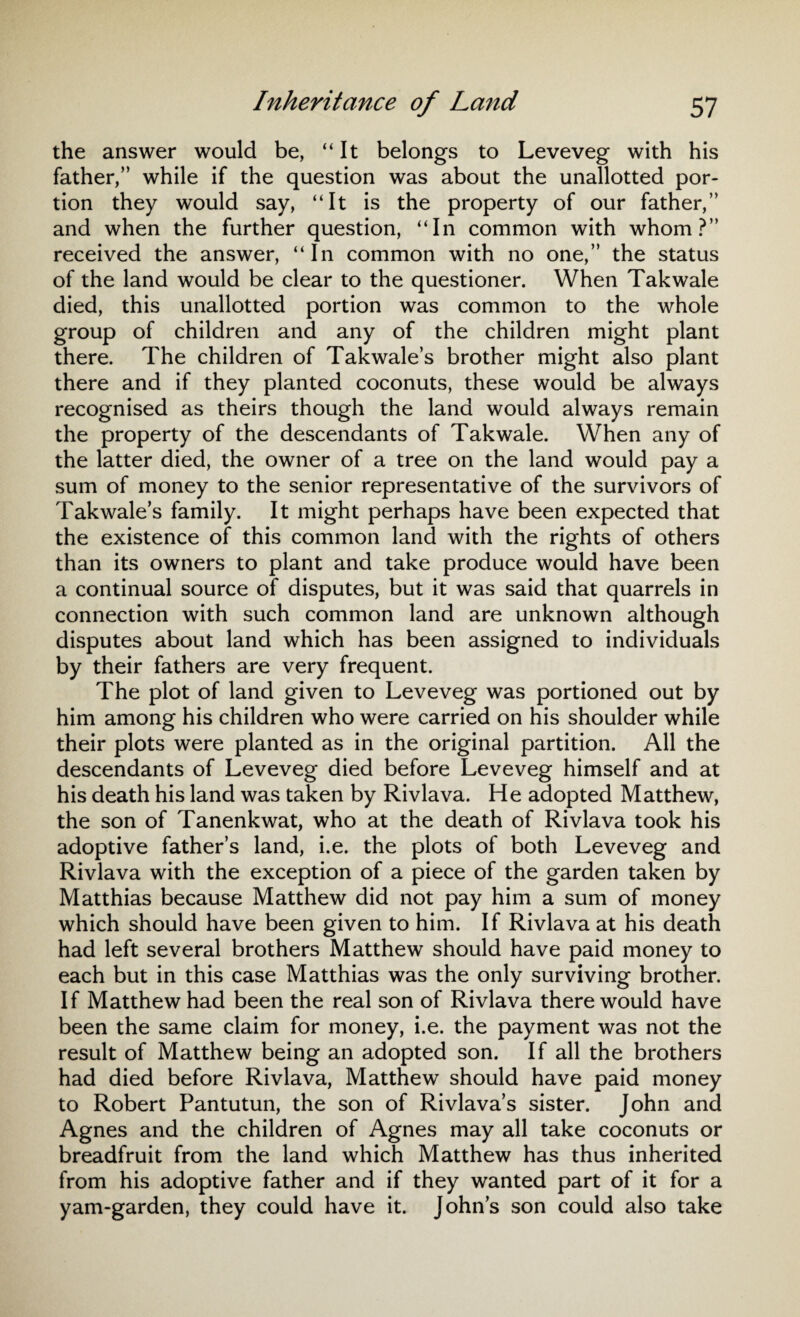 the answer would be, “It belongs to Leveveg with his father/’ while if the question was about the unallotted por¬ tion they would say, “It is the property of our father,” and when the further question, “In common with whom?” received the answer, “In common with no one,” the status of the land would be clear to the questioner. When Takwale died, this unallotted portion was common to the whole group of children and any of the children might plant there. The children of Takwale’s brother might also plant there and if they planted coconuts, these would be always recognised as theirs though the land would always remain the property of the descendants of Takwale. When any of the latter died, the owner of a tree on the land would pay a sum of money to the senior representative of the survivors of Takwale’s family. It might perhaps have been expected that the existence of this common land with the rights of others than its owners to plant and take produce would have been a continual source of disputes, but it was said that quarrels in connection with such common land are unknown although disputes about land which has been assigned to individuals by their fathers are very frequent. The plot of land given to Leveveg was portioned out by him among his children who were carried on his shoulder while their plots were planted as in the original partition. All the descendants of Leveveg died before Leveveg himself and at his death his land was taken by Rivlava. He adopted Matthew, the son of Tanenkwat, who at the death of Rivlava took his adoptive father’s land, i.e. the plots of both Leveveg and Rivlava with the exception of a piece of the garden taken by Matthias because Matthew did not pay him a sum of money which should have been given to him. If Rivlava at his death had left several brothers Matthew should have paid money to each but in this case Matthias was the only surviving brother. If Matthew had been the real son of Rivlava there would have been the same claim for money, i.e. the payment was not the result of Matthew being an adopted son. If all the brothers had died before Rivlava, Matthew should have paid money to Robert Pantutun, the son of Rivlava’s sister. John and Agnes and the children of Agnes may all take coconuts or breadfruit from the land which Matthew has thus inherited from his adoptive father and if they wanted part of it for a yam-garden, they could have it. John’s son could also take