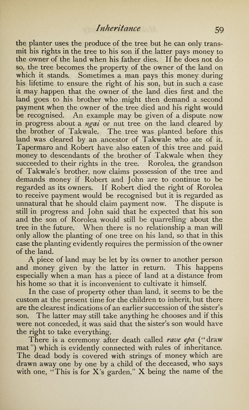 Inheritance the planter uses the produce of the tree but he can only trans¬ mit his rights in the tree to his son if the latter pays money to the owner of the land when his father dies. If he does not do so, the tree becomes the property of the owner of the land on which it stands. Sometimes a man pays this money during his lifetime to ensure the right of his son, but in such a case it may happen that the owner of the land dies first and the land goes to his brother who might then demand a second payment when the owner of the tree died and his right would be recognised. An example may be given of a dispute now in progress about a ngai or nut tree on the land cleared by the brother of Takwale. The tree was planted before this land was cleared by an ancestor of Takwale who ate of it. Tapermaro and Robert have also eaten of this tree and paid money to descendants of the brother of Takwale when they succeeded to their rights in the tree. Rorolea, the grandson of Takwale’s brother, now claims possession of the tree and demands money if Robert and John are to continue to be regarded as its owners. If Robert died the right of Rorolea to receive payment would be recognised but it is regarded as unnatural that he should claim payment now. The dispute is still in progress and John said that he expected that his son and the son of Rorolea would still be quarrelling about the tree in the future. When there is no relationship a man will only allow the planting of one tree on his land, so that in this case the planting evidently requires the permission of the owner of the land. A piece of land may be let by its owner to another person and money given by the latter in return. This happens especially when a man has a piece of land at a distance from his home so that it is inconvenient to cultivate it himself. In the case of property other than land, it seems to be the custom at the present time for the children to inherit, but there are the clearest indications of an earlier succession of the sister’s son. The latter may still take anything he chooses and if this were not conceded, it was said that the sister’s son would have the right to take everything. There is a ceremony after death called rave epa (“draw mat ”) which is evidently connected with rules of inheritance. The dead body is covered with strings of money which are drawn away one by one by a child of the deceased, who says with one, “This is for X’s garden,” X being the name of the