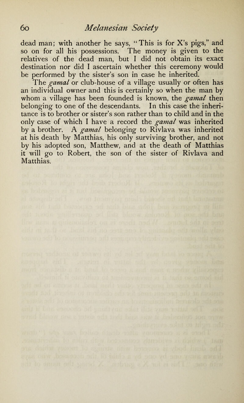 dead man; with another he says, “This is for X’s pigs,” and so on for all his possessions. The money is given to the relatives of the dead man, but I did not obtain its exact destination nor did I ascertain whether this ceremony would be performed by the sister’s son in case he inherited. The gamal or club-house of a village usually or often has an individual owner and this is certainly so when the man by whom a village has been founded is known, the gamal then belonging to one of the descendants. In this case the inheri¬ tance is to brother or sister’s son rather than to child and in the only case of which I have a record the gamal was inherited by a brother. A gamal belonging to Rivlava was inherited at his death by Matthias, his only surviving brother, and not by his adopted son, Matthew, and at the death of Matthias it will go to Robert, the son of the sister of Rivlava and Matthias.