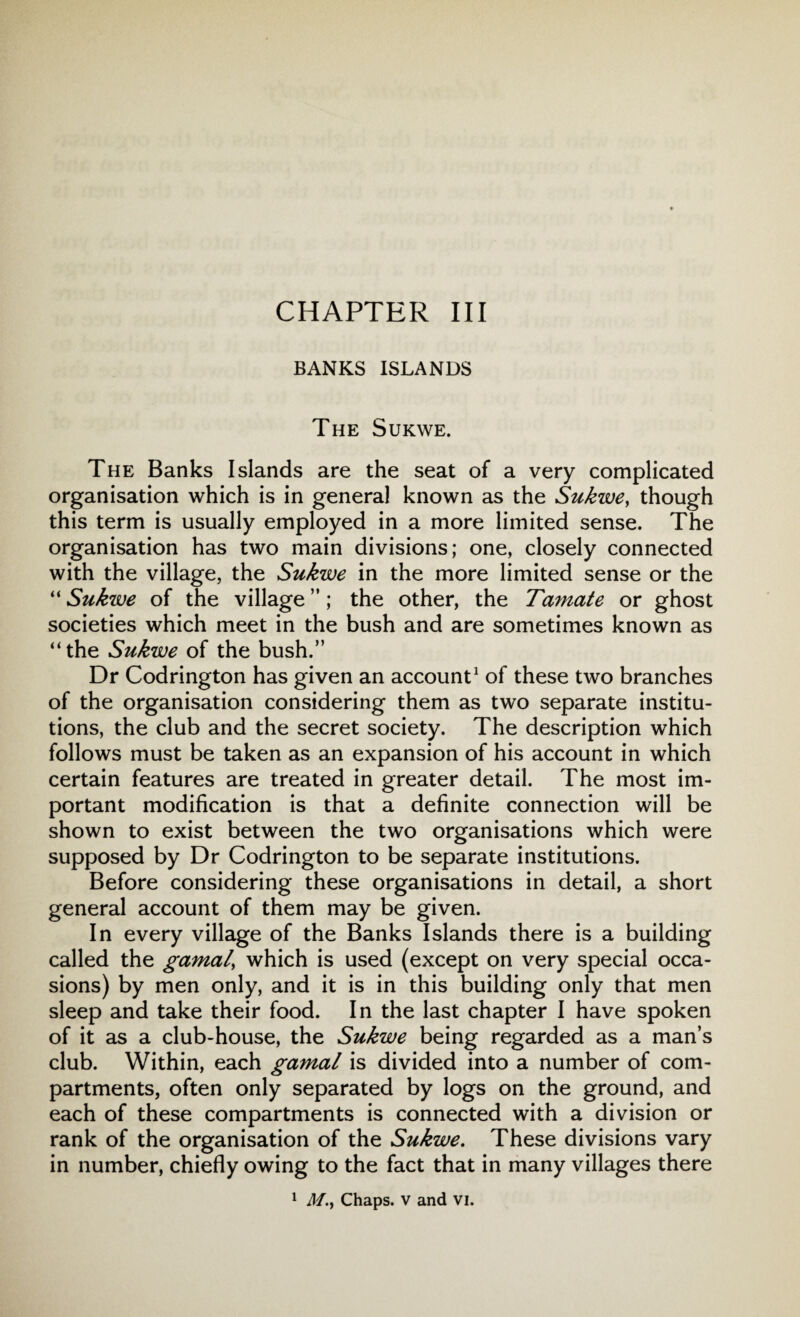 CHAPTER III BANKS ISLANDS The Sukwe. The Banks Islands are the seat of a very complicated organisation which is in general known as the Sukwe, though this term is usually employed in a more limited sense. The organisation has two main divisions; one, closely connected with the village, the Sukwe in the more limited sense or the “ Sukwe of the village ”; the other, the Tamate or ghost societies which meet in the bush and are sometimes known as “the Sukwe of the bush.” Dr Codrington has given an account1 of these two branches of the organisation considering them as two separate institu¬ tions, the club and the secret society. The description which follows must be taken as an expansion of his account in which certain features are treated in greater detail. The most im¬ portant modification is that a definite connection will be shown to exist between the two organisations which were supposed by Dr Codrington to be separate institutions. Before considering these organisations in detail, a short general account of them may be given. In every village of the Banks Islands there is a building called the gamal\ which is used (except on very special occa¬ sions) by men only, and it is in this building only that men sleep and take their food. In the last chapter I have spoken of it as a club-house, the Sukwe being regarded as a man’s club. Within, each gamal is divided into a number of com¬ partments, often only separated by logs on the ground, and each of these compartments is connected with a division or rank of the organisation of the Sukwe. These divisions vary in number, chiefly owing to the fact that in many villages there