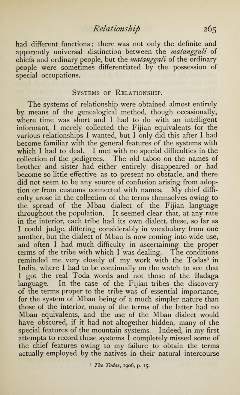had different functions ; there was not only the definite and apparently universal distinction between the matanggali of chiefs and ordinary people, but the matanggali of the ordinary people were sometimes differentiated by the possession of special occupations. Systems of Relationship. The systems of relationship were obtained almost entirely by means of the genealogical method, though occasionally, where time was short and I had to do with an intelligent informant, 1 merely collected the Fijian equivalents for the various relationships I wanted, but I only did this after I had become familiar with the general features of the systems with which I had to deal. I met with no special difficulties in the collection of the pedigrees. The old taboo on the names of brother and sister had either entirely disappeared or had become so little effective as to present no obstacle, and there did not seem to be any source of confusion arising from adop¬ tion or from customs connected with names. My chief diffi¬ culty arose in the collection of the terms themselves owing to the spread of the Mbau dialect of the Fijian language throughout the population. It seemed clear that, at any rate in the interior, each tribe had its own dialect, these, so far as I could judge, differing considerably in vocabulary from one another, but the dialect of Mbau is now coming into wide use, and often I had much difficulty in ascertaining the proper terms of the tribe with which I was dealing. The conditions reminded me very closely of my work with the Todas1 in India, where I had to be continually on the watch to see that I got the real Toda words and not those of the Badaga language. In the case of the Fijian tribes the discovery of the terms proper to the tribe was of essential importance, for the system of Mbau being of a much simpler nature than those of the interior, many of the terms of the latter had no Mbau equivalents, and the use of the Mbau dialect would have obscured, if it had not altogether hidden, many of the special features of the mountain systems. Indeed, in my first attempts to record these systems I completely missed some of the chief features owing to my failure to obtain the terms actually employed by the natives in their natural intercourse 1 The Todas, 1906, p. 15.