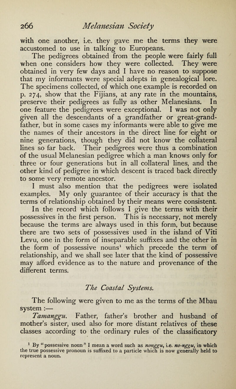 with one another, i.e. they gave me the terms they were accustomed to use in talking to Europeans. The pedigrees obtained from the people were fairly full when one considers how they were collected. They were obtained in very few days and I have no reason to suppose that my informants were special adepts in genealogical lore. The specimens collected, of which one example is recorded on p. 274, show that the Fijians, at any rate in the mountains, preserve their pedigrees as fully as other Melanesians. In one feature the pedigrees were exceptional. I was not only given all the descendants of a grandfather or great-grand¬ father, but in some cases my informants were able to give me the names of their ancestors in the direct line for eight or nine generations, though they did not know the collateral lines so far back. Their pedigrees were thus a combination of the usual Melanesian pedigree which a man knows only for three or four generations but in all collateral lines, and the other kind of pedigree in which descent is traced back directly to some very remote ancestor. I must also mention that the pedigrees were isolated examples. My only guarantee of their accuracy is that the terms of relationship obtained by their means were consistent. In the record which follows I give the terms with their possessives in the first person. This is necessary, not merely because the terms are always used in this form, but because there are two sets of possessives used in the island of Viti Levu, one in the form of inseparable suffixes and the other in the form of possessive nouns1 which precede the term of relationship, and we shall see later that the kind of possessive may afford evidence as to the nature and provenance of the different terms. The Coastal Systems. The following were given to me as the terms of the Mbau system :— Tamanggu. Father, father’s brother and husband of mother’s sister, used also for more distant relatives of these classes according to the ordinary rules of the classificatory 1 By “possessive noun” I mean a word such as nonggu, i.e. no-nggu, in which the true possessive pronoun is suffixed to a particle which is now generally held to represent a noun.