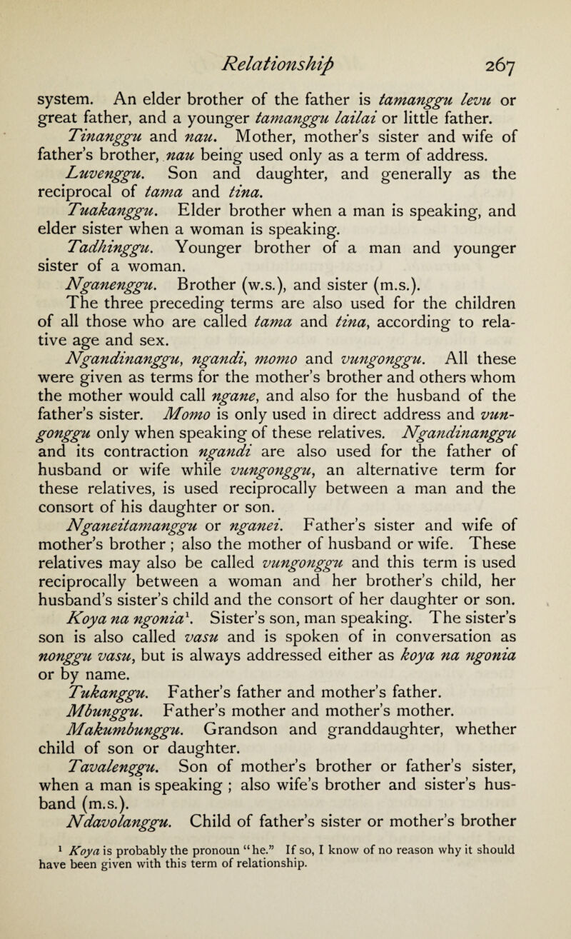 system. An elder brother of the father is tamanggu levu or great father, and a younger tamanggu lailai or little father. Tinanggu and nau. Mother, mothers sister and wife of father’s brother, nau being used only as a term of address. Luvenggu. Son and daughter, and generally as the reciprocal of tama and tina. Tuakanggu. Elder brother when a man is speaking, and elder sister when a woman is speaking. Tadhinggu. Younger brother of a man and younger sister of a woman. Nganenggu. Brother (w.s.), and sister (m.s.). The three preceding terms are also used for the children of all those who are called tama and tina, according to rela¬ tive age and sex. Ngandinanggu, ngandi, momo and vungonggu. All these were given as terms for the mother’s brother and others whom the mother would call ngane, and also for the husband of the father’s sister. Momo is only used in direct address and vun- gonggu only when speaking of these relatives. Ngandinanggu and its contraction ngandi are also used for the father of husband or wife while vungonggu, an alternative term for these relatives, is used reciprocally between a man and the consort of his daughter or son. Nganeitamanggu or nganei. Father’s sister and wife of mother’s brother ; also the mother of husband or wife. These relatives may also be called vungonggu and this term is used reciprocally between a woman and her brother’s child, her husband’s sister’s child and the consort of her daughter or son. Koya na ngonia\ Sister’s son, man speaking. The sister’s son is also called vasu and is spoken of in conversation as nonggu vasu, but is always addressed either as koya na ngonia or by name. Tukanggu. Father’s father and mother’s father. Mbunggu. Father’s mother and mother’s mother. Makumbunggu. Grandson and granddaughter, whether child of son or daughter. Tavalenqgu. Son of mother’s brother or father’s sister, when a man is speaking ; also wife’s brother and sister’s hus¬ band (m.s.). Ndavolanggu. Child of father’s sister or mother’s brother 1 Koya is probably the pronoun “he.” If so, I know of no reason why it should have been given with this term of relationship.
