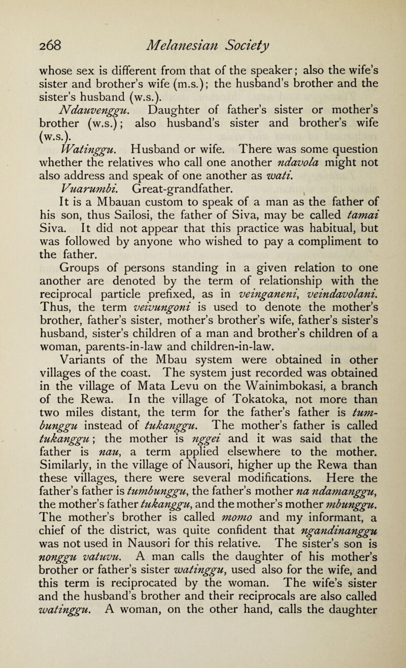 whose sex is different from that of the speaker; also the wife’s sister and brother’s wife (m.s.); the husband’s brother and the sister’s husband (w.s.). Ndauvenggu. Daughter of father’s sister or mother’s brother (w.s.); also husband’s sister and brother’s wife (w.s.). Watinggu. Husband or wife. There was some question whether the relatives who call one another ndavola might not also address and speak of one another as wati. Vuarumbi. Great-grandfather. It is a Mbauan custom to speak of a man as the father of his son, thus Sailosi, the father of Siva, may be called tamai Siva. It did not appear that this practice was habitual, but was followed by anyone who wished to pay a compliment to the father. Groups of persons standing in a given relation to one another are denoted by the term of relationship with the reciprocal particle prefixed, as in veinganeni, veindavolani. Thus, the term veivungoni is used to denote the mother’s brother, father’s sister, mother’s brother’s wife, father’s sister’s husband, sister’s children of a man and brother’s children of a woman, parents-in-law and children-in-law. Variants of the Mbau system were obtained in other villages of the coast. The system just recorded was obtained in the village of Mata Levu on the Wainimbokasi, a branch of the Rewa. In the village of Tokatoka, not more than two miles distant, the term for the father’s father is turn- bunggu instead of tukanggu. The mother’s father is called tukanggu; the mother is nggei and it was said that the father is nau, a term applied elsewhere to the mother. Similarly, in the village of Nausori, higher up the Rewa than these villages, there were several modifications. Here the father’s father is tumbunggu, the father’s mother na ndamanggu, the mother’s father tukanggu, and the mother’s mother mbunggu. The mother’s brother is called momo and my informant, a chief of the district, was quite confident that ngandinanggu was not used in Nausori for this relative. The sister’s son is nonggu vatuvu. A man calls the daughter of his mother’s brother or father’s sister watinggu, used also for the wife, and this term is reciprocated by the woman. The wife’s sister and the husband’s brother and their reciprocals are also called watinggu. A woman, on the other hand, calls the daughter
