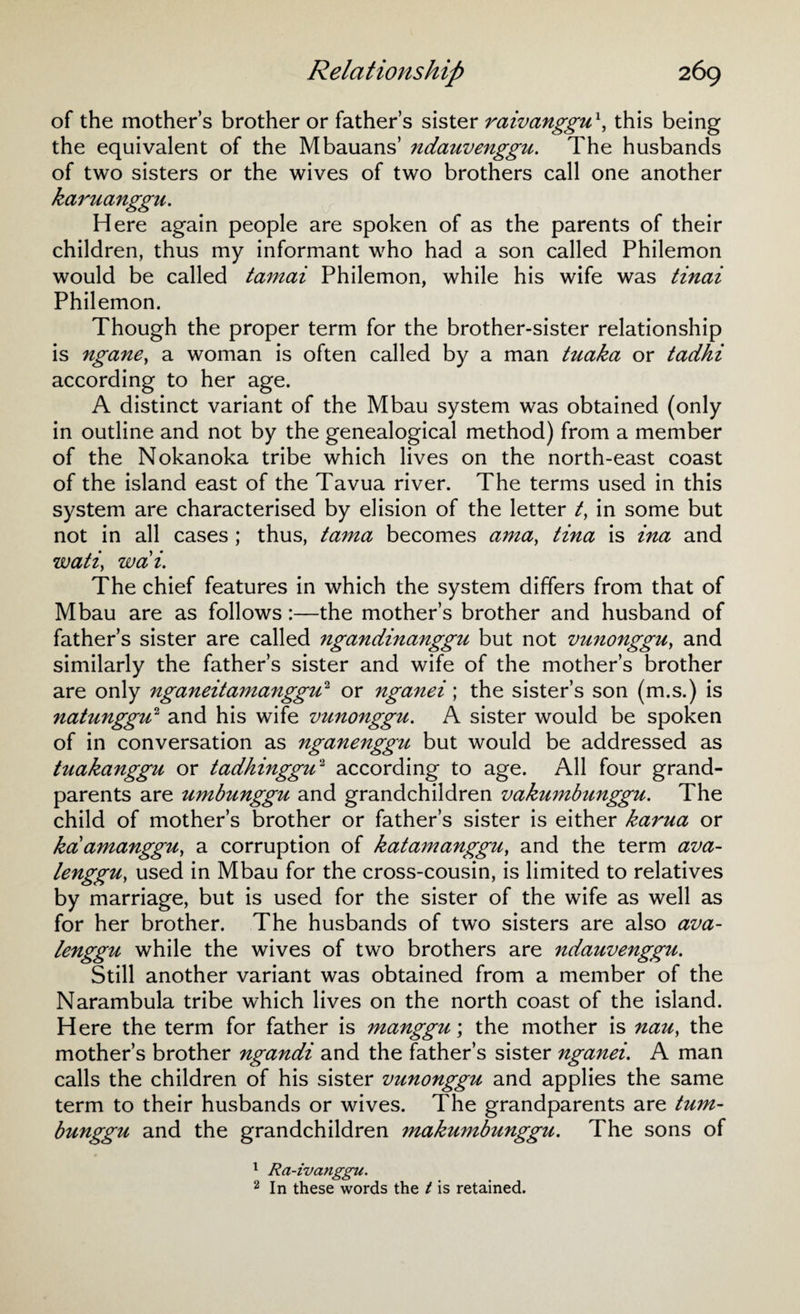 of the mother’s brother or father’s sister raivanggux, this being the equivalent of the Mbauans’ ndauvenggu. The husbands of two sisters or the wives of two brothers call one another karuanggn. Here again people are spoken of as the parents of their children, thus my informant who had a son called Philemon would be called tamai Philemon, while his wife was tinai Philemon. Though the proper term for the brother-sister relationship is ngane, a woman is often called by a man tuaka or tadhi according to her age. A distinct variant of the Mbau system was obtained (only in outline and not by the genealogical method) from a member of the Nokanoka tribe which lives on the north-east coast of the island east of the Tavua river. The terms used in this system are characterised by elision of the letter /, in some but not in all cases ; thus, tama becomes ama, tina is ina and watiy wdi. The chief features in which the system differs from that of Mbau are as follows:—the mother’s brother and husband of father’s sister are called ngandinanggu but not vunonggu, and similarly the father’s sister and wife of the mother’s brother are only nganeitamanggu2 or nganei; the sister’s son (m.s.) is natunggu2 and his wife vunonggu. A sister would be spoken of in conversation as nganenggu but would be addressed as tuakanggu or tadhinggu2 according to age. All four grand¬ parents are umbunggu and grandchildren vakumbunggu. The child of mother’s brother or father’s sister is either karua or kaamanggUy a corruption of katamanggu, and the term ava- lenggUy used in Mbau for the cross-cousin, is limited to relatives by marriage, but is used for the sister of the wife as well as for her brother. The husbands of two sisters are also ava- lenggu while the wives of two brothers are ndauvenggu. Still another variant was obtained from a member of the Narambula tribe which lives on the north coast of the island. Here the term for father is manggu\ the mother is nau> the mother’s brother ngandi and the father’s sister nganei. A man calls the children of his sister vunonggu and applies the same term to their husbands or wives. The grandparents are tum- bunggu and the grandchildren makumbunggu. The sons of 1 Ra-ivanggu. 2 In these words the t is retained.