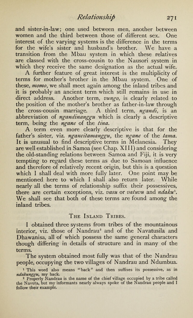 and sister-in-law; one used between men, another between women and the third between those of different sex. One interest of the varying systems is the difference in the terms for the wife’s sister and husband’s brother. We have a transition from the Mbau system in which these relatives are classed with the cross-cousin to the Nausori system in which they receive the same designation as the actual wife. A further feature of great interest is the multiplicity of terms for mother’s brother in the Mbau system. One of these, momo, we shall meet again among the inland tribes and it is probably an ancient term which still remains in use in direct address. Another term, vungo, is clearly related to the position of the mother’s brother as father-in-law through the cross-cousin marriage. A third term, ngandi, is an abbreviation of ngandinanggu which is clearly a descriptive term, being the ngane of the tina. A term even more clearly descriptive is that for the father’s sister, viz. nganeitamanggu, the ngane of the tama. It is unusual to find descriptive terms in Melanesia. They are well established in Samoa (see Chap. XIII) and considering the old-standing relations between Samoa and Fiji, it is very tempting to regard these terms as due to Samoan influence and therefore of relatively recent origin, but this is a question which I shall deal with more fully later. One point may be mentioned here to which I shall also return later. While nearly all the terms of relationship suffix their possessives, there are certain exceptions, viz. vasu or vatuvu and ndaku1. We shall see that both of these terms are found among the inland tribes. The Inland Tribes. I obtained three systems from tribes of the mountainous interior, viz. those of Nandrau2 and of the Navatusila and Dhawanisa, all of which possess the same general characters though differing in details of structure and in many of the terms. The system obtained most fully was that of the Nandrau people, occupying the two villages of Nandrau and Ndumbua. 1 This word also means “back” and then suffixes its possessive, as in ndakunggn, my back. 2 Properly Nandrau is the name of the chief village occupied by a tribe called the Navuta, but my informants nearly always spoke of the Nandrau people and I follow their example.