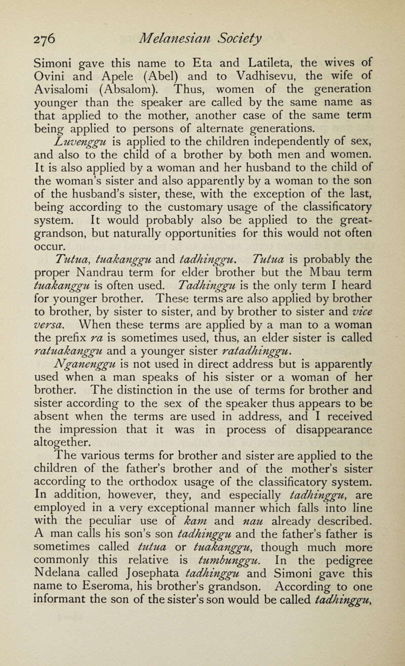 Simoni gave this name to Eta and Latileta, the wives of Ovini and Apele (Abel) and to Vadhisevu, the wife of Avisalomi (Absalom). Thus, women of the generation younger than the speaker are called by the same name as that applied to the mother, another case of the same term being applied to persons of alternate generations. Luvenggu is applied to the children independently of sex, and also to the child of a brother by both men and women. It is also applied by a woman and her husband to the child of the woman’s sister and also apparently by a woman to the son of the husband’s sister, these, with the exception of the last, being according to the customary usage of the classificatory system. It would probably also be applied to the great- grandson, but naturally opportunities for this would not often occur. Tutua, tuakanggu and tadhinggu. Tutua is probably the proper Nandrau term for elder brother but the Mbau term tuakanggu is often used. Tadhinggu is the only term I heard for younger brother. These terms are also applied by brother to brother, by sister to sister, and by brother to sister and vice versa. When these terms are applied by a man to a woman the prefix ra is sometimes used, thus, an elder sister is called ratuaka7iggu and a younger sister ratadhinggu. Nganenggu is not used in direct address but is apparently used when a man speaks of his sister or a woman of her brother. The distinction in the use of terms for brother and sister according to the sex of the speaker thus appears to be absent when the terms are used in address, and I received the impression that it was in process of disappearance altogether. The various terms for brother and sister are applied to the children of the father’s brother and of the mother’s sister according to the orthodox usage of the classificatory system. In addition, however, they, and especially tadhinggu, are employed in a very exceptional manner which falls into line with the peculiar use of kam and nau already described. A man calls his son’s son tadhinggu and the father’s father is sometimes called tutua or tuakanggu, though much more commonly this relative is tzimbunggu. In the pedigree Ndelana called Josephata tadhinggu and Simoni gave this name to Eseroma, his brother’s grandson. According to one informant the son of the sister’s son would be called tadhinggu,