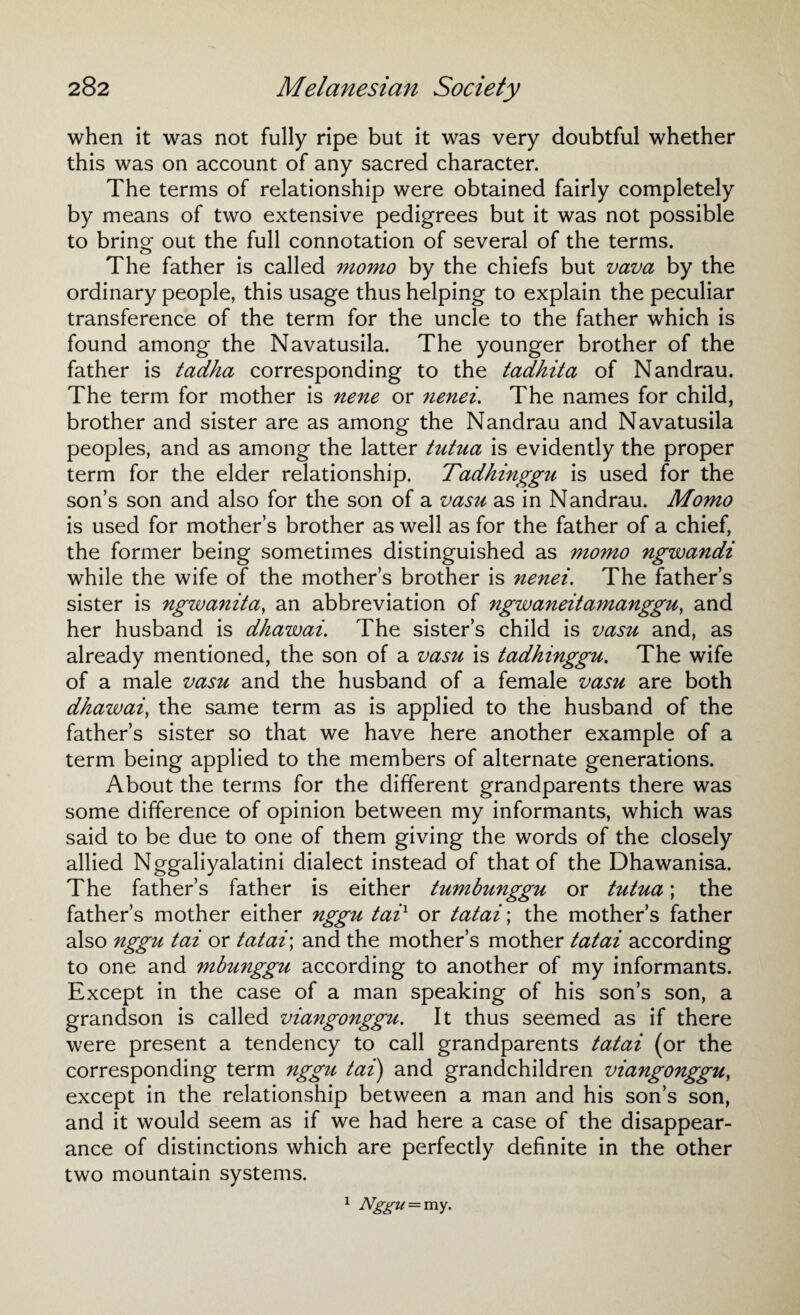 when it was not fully ripe but it was very doubtful whether this was on account of any sacred character. The terms of relationship were obtained fairly completely by means of two extensive pedigrees but it was not possible to bring out the full connotation of several of the terms. The father is called momo by the chiefs but vava by the ordinary people, this usage thus helping to explain the peculiar transference of the term for the uncle to the father which is found among the Navatusila. The younger brother of the father is tadha corresponding to the tadhita of Nandrau. The term for mother is nene or nenei. The names for child, brother and sister are as among the Nandrau and Navatusila peoples, and as among the latter tutua is evidently the proper term for the elder relationship. Tadhinggu is used for the son’s son and also for the son of a vasu as in Nandrau. Momo is used for mother’s brother as well as for the father of a chief, the former being sometimes distinguished as momo ngwandi while the wife of the mother’s brother is nenei. The father’s sister is ngwanitct, an abbreviation of ngwaneitamanggu, and her husband is dhawai. The sister’s child is vasu and, as already mentioned, the son of a vasu is tadhinggu. The wife of a male vasu and the husband of a female vasu are both dhawai, the same term as is applied to the husband of the father’s sister so that we have here another example of a term being applied to the members of alternate generations. About the terms for the different grandparents there was some difference of opinion between my informants, which was said to be due to one of them giving the words of the closely allied Nggaliyalatini dialect instead of that of the Dhawanisa. The father’s father is either tumbunggu or tutua; the father’s mother either nggu taix or tatai; the mother’s father also nggu tai or tatai\ and the mother’s mother tatai according to one and mbunggu according to another of my informants. Except in the case of a man speaking of his son’s son, a grandson is called viangonggu. It thus seemed as if there were present a tendency to call grandparents tatai (or the corresponding term nggu tai) and grandchildren viangonggu, except in the relationship between a man and his son’s son, and it would seem as if we had here a case of the disappear¬ ance of distinctions which are perfectly definite in the other two mountain systems. 1 Nggu = my.