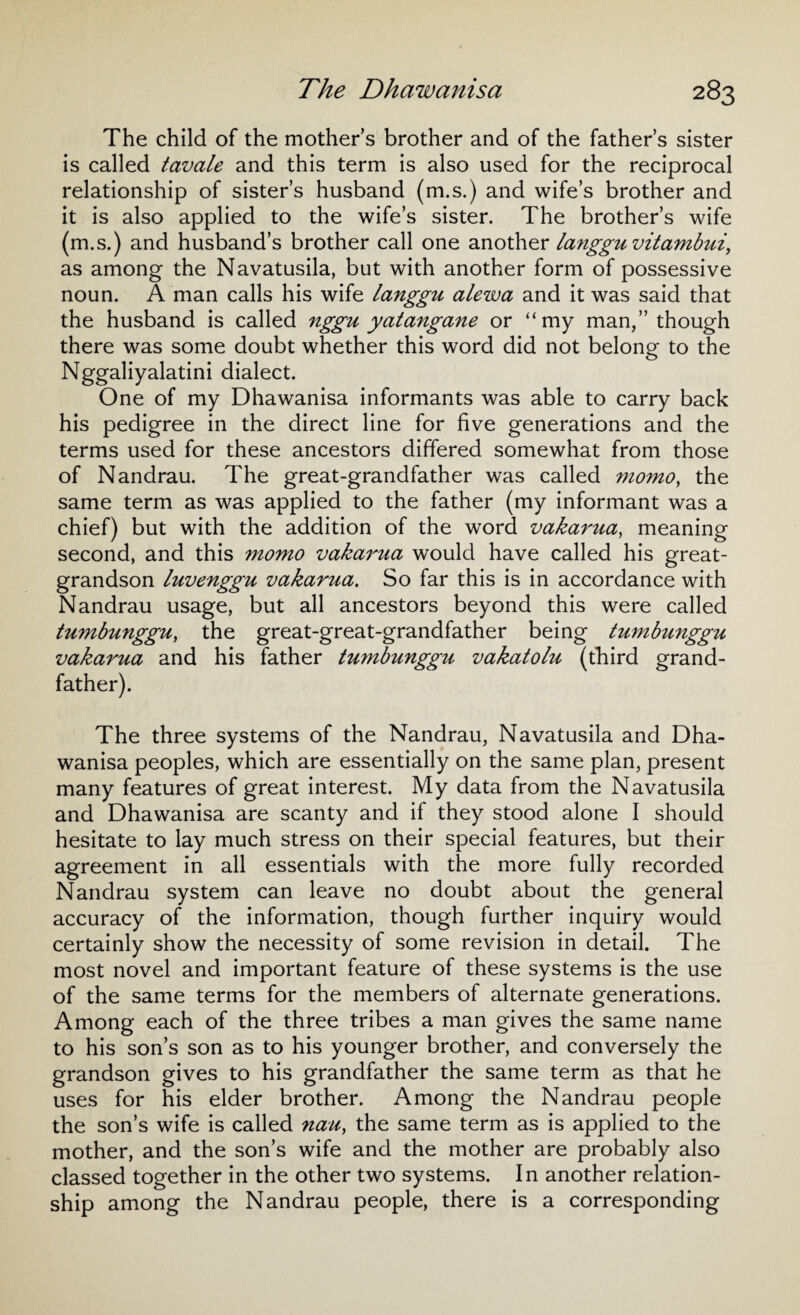 The child of the mothers brother and of the father’s sister is called tavale and this term is also used for the reciprocal relationship of sister’s husband (m.s.) and wife’s brother and it is also applied to the wife’s sister. The brother’s wife (m.s.) and husband’s brother call one another langgu vitambui, as among the Navatusila, but with another form of possessive noun. A man calls his wife langgu alewa and it was said that the husband is called nggu yatangane or “my man,” though there was some doubt whether this word did not belong to the Nggaliyalatini dialect. One of my Dhawanisa informants was able to carry back his pedigree in the direct line for five generations and the terms used for these ancestors differed somewhat from those of Nandrau. The great-grandfather was called momo, the same term as was applied to the father (my informant was a chief) but with the addition of the word vakarua, meaning second, and this momo vaka7'ua would have called his great- grandson luvenggu vakarua. So far this is in accordance with Nandrau usage, but all ancestors beyond this were called tumbunggu, the great-great-grandfather being tumbunggu vakarua and his father tumbunggzi vakatolu (third grand¬ father). The three systems of the Nandrau, Navatusila and Dha¬ wanisa peoples, which are essentially on the same plan, present many features of great interest. My data from the Navatusila and Dhawanisa are scanty and if they stood alone I should hesitate to lay much stress on their special features, but their agreement in all essentials with the more fully recorded Nandrau system can leave no doubt about the general accuracy of the information, though further inquiry would certainly show the necessity of some revision in detail. The most novel and important feature of these systems is the use of the same terms for the members of alternate generations. Among each of the three tribes a man gives the same name to his son’s son as to his younger brother, and conversely the grandson gives to his grandfather the same term as that he uses for his elder brother. Among the Nandrau people the son’s wife is called nau, the same term as is applied to the mother, and the son’s wife and the mother are probably also classed together in the other two systems. In another relation¬ ship among the Nandrau people, there is a corresponding