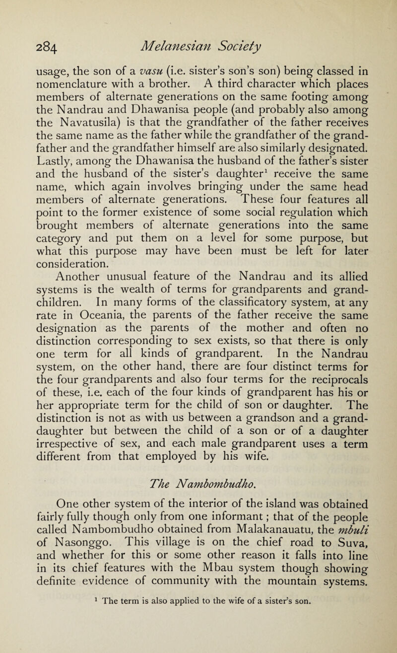 usage, the son of a vasu (i.e. sister’s son’s son) being classed in nomenclature with a brother. A third character which places members of alternate generations on the same footing among the Nandrau and Dhawanisa people (and probably also among the Navatusila) is that the grandfather of the father receives the same name as the father while the grandfather of the grand¬ father and the grandfather himself are also similarly designated. Lastly, among the Dhawanisa the husband of the father’s sister and the husband of the sister’s daughter1 receive the same name, which again involves bringing under the same head members of alternate generations. These four features all point to the former existence of some social regulation which brought members of alternate generations into the same category and put them on a level for some purpose, but what this purpose may have been must be left for later consideration. Another unusual feature of the Nandrau and its allied systems is the wealth of terms for grandparents and grand¬ children. In many forms of the classiflcatory system, at any rate in Oceania, the parents of the father receive the same designation as the parents of the mother and often no distinction corresponding to sex exists, so that there is only one term for all kinds of grandparent. In the Nandrau system, on the other hand, there are four distinct terms for the four grandparents and also four terms for the reciprocals of these, i.e. each of the four kinds of grandparent has his or her appropriate term for the child of son or daughter. The distinction is not as with us between a grandson and a grand¬ daughter but between the child of a son or of a daughter irrespective of sex, and each male grandparent uses a term different from that employed by his wife. The Nambombudho. One other system of the interior of the island was obtained fairly fully though only from one informant; that of the people called Nambombudho obtained from Malakanauatu, the mbuli of Nasonggo. This village is on the chief road to Suva, and whether for this or some other reason it falls into line in its chief features with the Mbau system though showing definite evidence of community with the mountain systems. 1 The term is also applied to the wife of a sister’s son.