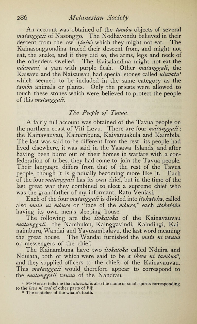 An account was obtained of the tambu objects of several matanggali of Nasonggo. The Nodhavondu believed in their descent from the owl (lulu) which they might not eat. The Kainasonggondina traced their descent from, and might not eat, the snake, and if they did so, the arms, legs and neck of the offenders swelled. The Kaisalandina might not eat the ndamani, a yam with purple flesh. Other matanggali, the Kaisavu and the Naisausau, had special stones called uluvatu1 which seemed to be included in the same category as the tambu animals or plants. Only the priests were allowed to touch these stones which were believed to protect the people of this matanggali. The People of Tavua. A fairly full account was obtained of the Tavua people on the northern coast of Viti Levu. There are four matanggali: the Kainavauvau, Kainambuna, Kaivanuakula and Kaimbila. The last was said to be different from the rest; its people had lived elsewhere, it was said in the Yasawa Islands, and after having been burnt out of their homes in warfare with a con¬ federation of tribes, they had come to join the Tavua people. Their language differs from that of the rest of the Tavua people, though it is gradually becoming more like it. Each of the four matanggali has its own chief, but in the time of the last great war they combined to elect a supreme chief who was the grandfather of my informant, Ratu Veniasi. Each of the four matanggali is divided into itokatoka, called also mata ni mbure or “face of the mbure,” each itokatoka having its own men’s sleeping house. The following are the itokatoka of the Kainavauvau matanggali; the Nambulou, Kainggavindi, Kaindingi, Kai- naimburu, Wandai and Yavusambalavu, the last word meaning the great house. The Wandai furnished the mata ni vanua or messengers of the chief. The Kainambuna have two itokatoka called Nduira and Nduiata, both of which were said to be a ikove ni tambua2, and they supplied officers to the chiefs of the Kainavauvau. This matanggali would therefore appear to correspond to the matanggali vanua of the Nandrau. 1 Mr Hocart tells me that uluvatu is also the name of small spirits corresponding to the luve ni wai of other parts of Fiji. 2 The snatcher of the whale’s tooth.