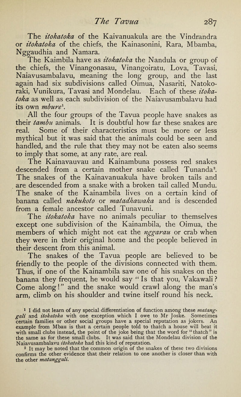 The itokatoka of the Kaivanuakula are the Vindrandra or itokatoka of the chiefs, the Kainasonini, Rara, Mbamba, Nggaudhia and Namara. The Kaimbila have as itokatoka the Nandula or group of the chiefs, the Vinangonasau, Vinangoiratu, Lova, Tavasi, Naiavusambalavu, meaning the long group, and the last again had six subdivisions called Oimua, Nasariti, Natoko- raki, Vunikura, Tavasi and Mondelau. Each of these itoka¬ toka as well as each subdivision of the Naiavusambalavu had its own mburex. All the four groups of the Tavua people have snakes as their tambu animals. It is doubtful how far these snakes are real. Some of their characteristics must be more or less mythical but it was said that the animals could be seen and handled, and the rule that they may not be eaten also seems to imply that some, at any rate, are real. The Kainavauvau and Kainambuna possess red snakes descended from a certain mother snake called Tunanda1 2. The snakes of the Kainavanuakula have broken tails and are descended from a snake with a broken tail called Mundu. The snake of the Kainambila lives on a certain kind of banana called nakukoto or matadhawaka and is descended from a female ancestor called Tunavuni. The itokatoka have no animals peculiar to themselves except one subdivision of the Kainambila, the Oimua, the members of which might not eat the nggarau or crab when they were in their original home and the people believed in their descent from this animal. The snakes of the Tavua people are believed to be friendly to the people of the divisions connected with them. Thus, if one of the Kainambila saw one of his snakes on the banana they frequent, he would say “Is that you, Vakawali ? Come along! ” and the snake would crawl along the man’s arm, climb on his shoulder and twine itself round his neck. 1 I did not learn of any special differentiation of function among these matang- gali and itokatoka with one exception which I owe to Mr Joske. Sometimes certain families or other social groups have a special reputation as jokers. An example from Mbau is that a certain people told to thatch a house will beat it with small clubs instead, the point of the joke being that the word for “thatch” is the same as for these small clubs. It was said that the Mondelau division of the Naiavusambalavu itokatoka had this kind of reputation. 2 It may be noted that the common origin of the snakes of these two divisions confirms the other evidence that their relation to one another is closer than with the other matanggali.