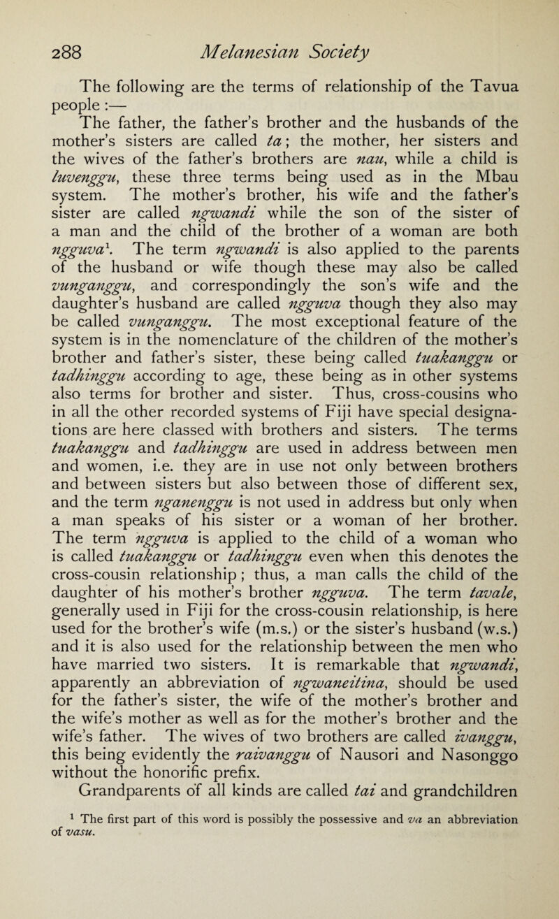 The following are the terms of relationship of the Tavua people :— The father, the fathers brother and the husbands of the mother’s sisters are called ta; the mother, her sisters and the wives of the father’s brothers are nau, while a child is luvenggu, these three terms being used as in the Mbau system. The mother’s brother, his wife and the father’s sister are called ngwandi while the son of the sister of a man and the child of the brother of a woman are both ngguva1. The term ngwandi is also applied to the parents of the husband or wife though these may also be called vunganggu, and correspondingly the son’s wife and the daughter’s husband are called ngguva though they also may be called vunganggu. The most exceptional feature of the system is in the nomenclature of the children of the mother’s brother and father’s sister, these being called tuakanggu or tadhinggu according to age, these being as in other systems also terms for brother and sister. Thus, cross-cousins who in all the other recorded systems of Fiji have special designa¬ tions are here classed with brothers and sisters. The terms tuakanggu and tadhinggu are used in address between men and women, i.e. they are in use not only between brothers and between sisters but also between those of different sex, and the term nganenggu is not used in address but only when a man speaks of his sister or a woman of her brother. The term ngguva is applied to the child of a woman who is called tuakanggu or tadhinggu even when this denotes the cross-cousin relationship; thus, a man calls the child of the daughter of his mother’s brother ngguva. The term tavale, generally used in Fiji for the cross-cousin relationship, is here used for the brother’s wife (m.s.) or the sister’s husband (w.s.) and it is also used for the relationship between the men who have married two sisters. It is remarkable that ngwandi, apparently an abbreviation of ngwaneitina, should be used for the father’s sister, the wife of the mother’s brother and the wife’s mother as well as for the mother’s brother and the wife’s father. The wives of two brothers are called ivanggu, this being evidently the raivanggu of Nausori and Nasonggo without the honorific prefix. Grandparents of all kinds are called tai and grandchildren 1 The first part of this word is possibly the possessive and va an abbreviation of vasu.