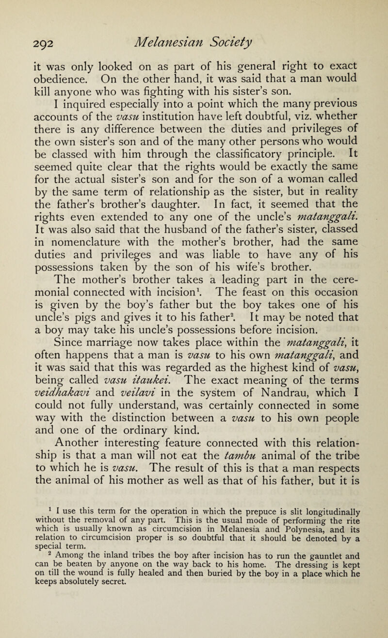 it was only looked on as part of his general right to exact obedience. On the other hand, it was said that a man would kill anyone who was fighting with his sister’s son. I inquired especially into a point which the many previous accounts of the vasu institution have left doubtful, viz. whether there is any difference between the duties and privileges of the own sister’s son and of the many other persons who would be classed with him through the classificatory principle. It seemed quite clear that the rights would be exactly the same for the actual sister’s son and for the son of a woman called by the same term of relationship as the sister, but in reality the father’s brother’s daughter. In fact, it seemed that the rights even extended to any one of the uncle’s matanggali. It was also said that the husband of the father’s sister, classed in nomenclature with the mother’s brother, had the same duties and privileges and was liable to have any of his possessions taken by the son of his wife’s brother. The mother’s brother takes a leading part in the cere¬ monial connected with incision1. The feast on this occasion is given by the boy’s father but the boy takes one of his uncle’s pigs and gives it to his father2. It may be noted that a boy may take his uncle’s possessions before incision. Since marriage now takes place within the matanggali, it often happens that a man is vasu to his own matanggali, and it was said that this was regarded as the highest kind of vasu, being called vasu itaukei. The exact meaning of the terms veidhakavi and veilavi in the system of Nandrau, which I could not fully understand, was certainly connected in some way with the distinction between a vasu to his own people and one of the ordinary kind. Another interesting feature connected with this relation¬ ship is that a man will not eat the tambu animal of the tribe to which he is vasu. The result of this is that a man respects the animal of his mother as well as that of his father, but it is 1 I use this term for the operation in which the prepuce is slit longitudinally without the removal of any part. This is the usual mode of performing the rite which is usually known as circumcision in Melanesia and Polynesia, and its relation to circumcision proper is so doubtful that it should be denoted by a special term. 2 Among the inland tribes the boy after incision has to run the gauntlet and can be beaten by anyone on the way back to his home. The dressing is kept on till the wound is fully healed and then buried by the boy in a place which he keeps absolutely secret.