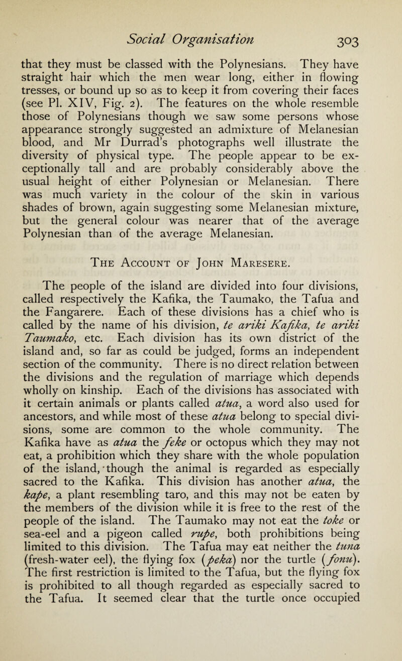 that they must be classed with the Polynesians. They have straight hair which the men wear long, either in flowing tresses, or bound up so as to keep it from covering their faces (see PI. XIV, Fig. 2). The features on the whole resemble those of Polynesians though we saw some persons whose appearance strongly suggested an admixture of Melanesian blood, and Mr Durrad’s photographs well illustrate the diversity of physical type. The people appear to be ex¬ ceptionally tall and are probably considerably above the usual height of either Polynesian or Melanesian. There was much variety in the colour of the skin in various shades of brown, again suggesting some Melanesian mixture, but the general colour was nearer that of the average Polynesian than of the average Melanesian. The Account of John Maresere. The people of the island are divided into four divisions, called respectively the Kafika, the Taumako, the Tafua and the Fangarere. Each of these divisions has a chief who is called by the name of his division, te ariki Kafika, te ariki Taumako, etc. Each division has its own district of the island and, so far as could be judged, forms an independent section of the community. There is no direct relation between the divisions and the regulation of marriage which depends wholly on kinship. Each of the divisions has associated with it certain animals or plants called atua, a word also used for ancestors, and while most of these atua belong to special divi¬ sions, some are common to the whole community. The Kafika have as atua the feke or octopus which they may not eat, a prohibition which they share with the whole population of the island, * though the animal is regarded as especially sacred to the Kafika. This division has another atua, the kape, a plant resembling taro, and this may not be eaten by the members of the division while it is free to the rest of the people of the island. The Taumako may not eat the toke or sea-eel and a pigeon called rupe, both prohibitions being limited to this division. The Tafua may eat neither the tuna (fresh-water eel), the flying fox i^peka) nor the turtle (fonu). The first restriction is limited to the Tafua, but the flying fox is prohibited to all though regarded as especially sacred to the Tafua. It seemed clear that the turtle once occupied