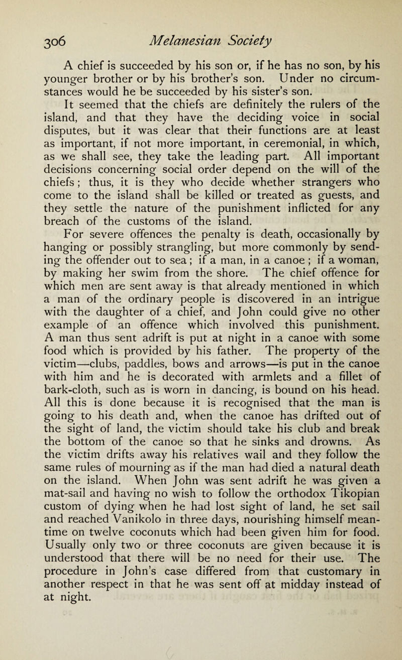 A chief is succeeded by his son or, if he has no son, by his younger brother or by his brother’s son. Under no circum¬ stances would he be succeeded by his sister’s son. It seemed that the chiefs are definitely the rulers of the island, and that they have the deciding voice in social disputes, but it was clear that their functions are at least as important, if not more important, in ceremonial, in which, as we shall see, they take the leading part. All important decisions concerning social order depend on the will of the chiefs ; thus, it is they who decide whether strangers who come to the island shall be killed or treated as guests, and they settle the nature of the punishment inflicted for any breach of the customs of the island. For severe offences the penalty is death, occasionally by hanging or possibly strangling, but more commonly by send¬ ing the offender out to sea; if a man, in a canoe ; if a woman, by making her swim from the shore. The chief offence for which men are sent away is that already mentioned in which a man of the ordinary people is discovered in an intrigue with the daughter of a chief, and John could give no other example of an offence which involved this punishment. A man thus sent adrift is put at night in a canoe with some food which is provided by his father. The property of the victim—clubs, paddles, bows and arrows—is put in the canoe with him and he is decorated with armlets and a fillet of bark-cloth, such as is worn in dancing, is bound on his head. All this is done because it is recognised that the man is going to his death and, when the canoe has drifted out of the sight of land, the victim should take his club and break the bottom of the canoe so that he sinks and drowns. As the victim drifts away his relatives wail and they follow the same rules of mourning as if the man had died a natural death on the island. When John was sent adrift he was given a mat-sail and having no wish to follow the orthodox Tikopian custom of dying when he had lost sight of land, he set sail and reached Vanikolo in three days, nourishing himself mean¬ time on twelve coconuts which had been given him for food. Usually only two or three coconuts are given because it is understood that there will be no need for their use. The procedure in John’s case differed from that customary in another respect in that he was sent off at midday instead of at night.