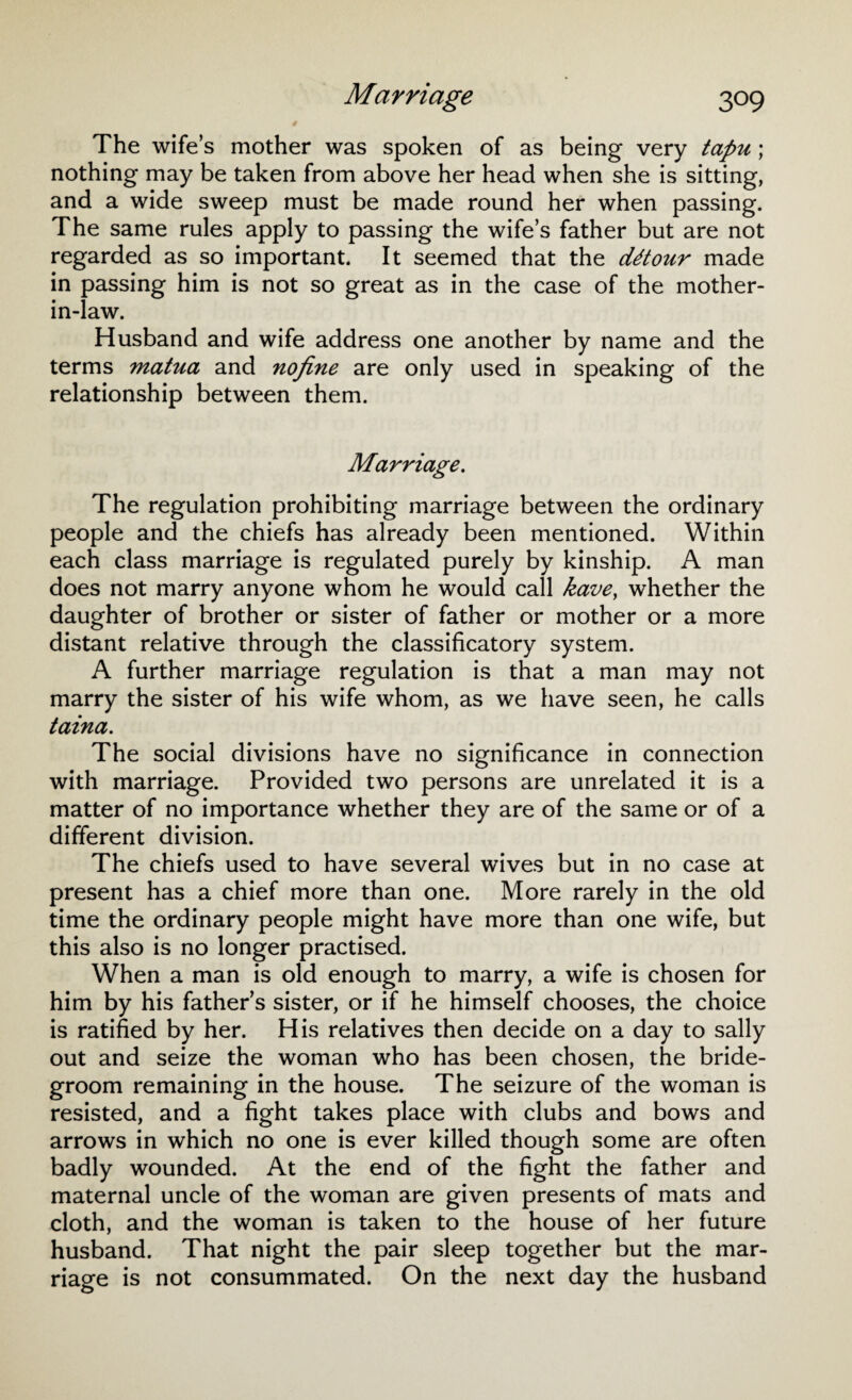 # The wife’s mother was spoken of as being very tapu ; nothing may be taken from above her head when she is sitting, and a wide sweep must be made round her when passing. The same rules apply to passing the wife’s father but are not regarded as so important. It seemed that the cUtour made in passing him is not so great as in the case of the mother- in-law. Husband and wife address one another by name and the terms matua and nojine are only used in speaking of the relationship between them. Marriage. The regulation prohibiting marriage between the ordinary people and the chiefs has already been mentioned. Within each class marriage is regulated purely by kinship. A man does not marry anyone whom he would call kave, whether the daughter of brother or sister of father or mother or a more distant relative through the classificatory system. A further marriage regulation is that a man may not marry the sister of his wife whom, as we have seen, he calls taina. The social divisions have no significance in connection with marriage. Provided two persons are unrelated it is a matter of no importance whether they are of the same or of a different division. The chiefs used to have several wives but in no case at present has a chief more than one. More rarely in the old time the ordinary people might have more than one wife, but this also is no longer practised. When a man is old enough to marry, a wife is chosen for him by his father’s sister, or if he himself chooses, the choice is ratified by her. His relatives then decide on a day to sally out and seize the woman who has been chosen, the bride¬ groom remaining in the house. The seizure of the woman is resisted, and a fight takes place with clubs and bows and arrows in which no one is ever killed though some are often badly wounded. At the end of the fight the father and maternal uncle of the woman are given presents of mats and cloth, and the woman is taken to the house of her future husband. That night the pair sleep together but the mar¬ riage is not consummated. On the next day the husband