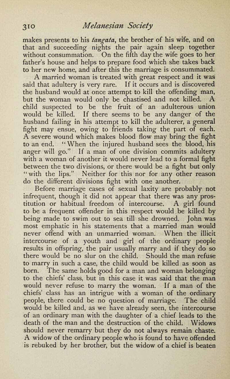makes presents to his tangata, the brother of his wife, and on that and succeeding nights the pair again sleep together without consummation. On the fifth day the wife goes to her father’s house and helps to prepare food which she takes back to her new home, and after this the marriage is consummated. A married woman is treated with great respect and it was said that adultery is very rare. If it occurs and is discovered the husband would at once attempt to kill the offending man, but the woman would only be chastised and not killed. A child suspected to be the fruit of an adulterous union would be killed. If there seems to be any danger of the husband failing in his attempt to kill the adulterer, a general fight may ensue, owing to friends taking the part of each. A severe wound which makes blood flow may bring the fight to an end. “When the injured husband sees the blood, his anger will go.” If a man of one division commits adultery with a woman of another it would never lead to a formal fight between the two divisions, or there would be a fight but only “with the lips.” Neither for this nor for any other reason do the different divisions fight with one another. Before marriage cases of sexual laxity are probably not infrequent, though it did not appear that there was any pros¬ titution or habitual freedom of intercourse. A girl found to be a frequent offender in this respect would .be killed by being made to swim out to sea till she drowned. John was most emphatic in his statements that a married man would never offend with an unmarried woman. When the illicit intercourse of a youth and girl of the ordinary people results in offspring, the pair usually marry and if they do so there would be no slur on the child. Should the man refuse to marry in such a case, the child would be killed as soon as born. The same holds good for a man and woman belonging to the chiefs’ class, but in this case it was said that the man would never refuse to marry the woman. If a man of the chiefs’ class has an intrigue with a woman of the ordinary people, there could be no question of marriage. The child would be killed and, as we have already seen, the intercourse of an ordinary man with the daughter of a chief leads to the death of the man and the destruction of the child. Widows should never remarry but they do not always remain chaste. A widow of the ordinary people who is found to have offended is rebuked by her brother, but the widow of a chief is beaten