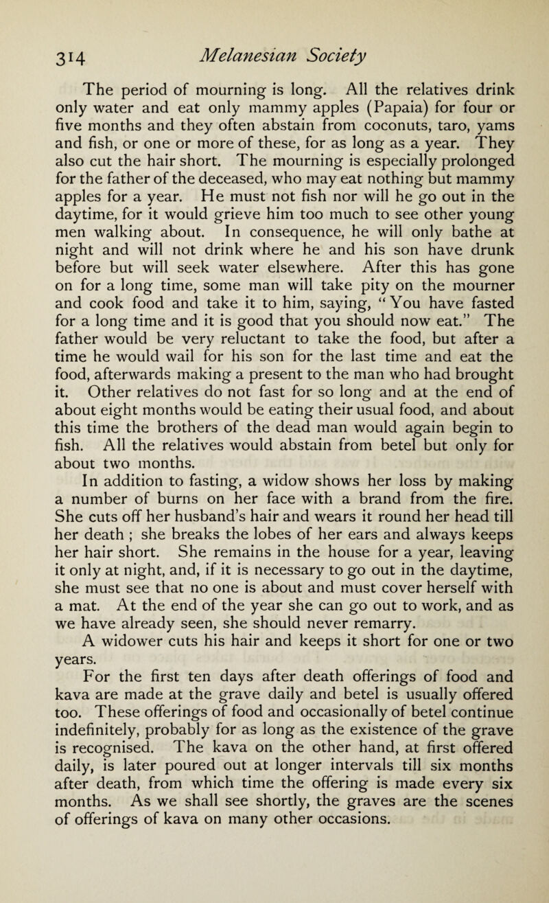 The period of mourning is long. All the relatives drink only water and eat only mammy apples (Papaia) for four or five months and they often abstain from coconuts, taro, yams and fish, or one or more of these, for as long as a year. They also cut the hair short. The mourning is especially prolonged for the father of the deceased, who may eat nothing but mammy apples for a year. He must not fish nor will he go out in the daytime, for it would grieve him too much to see other young men walking about. In consequence, he will only bathe at night and will not drink where he and his son have drunk before but will seek water elsewhere. After this has gone on for a long time, some man will take pity on the mourner and cook food and take it to him, saying, “You have fasted for a long time and it is good that you should now eat.” The father would be very reluctant to take the food, but after a time he would wail for his son for the last time and eat the food, afterwards making a present to the man who had brought it. Other relatives do not fast for so long and at the end of about eight months would be eating their usual food, and about this time the brothers of the dead man would again begin to fish. All the relatives would abstain from betel but only for about two months. In addition to fasting, a widow shows her loss by making a number of burns on her face with a brand from the fire. She cuts off her husband’s hair and wears it round her head till her death ; she breaks the lobes of her ears and always keeps her hair short. She remains in the house for a year, leaving it only at night, and, if it is necessary to go out in the daytime, she must see that no one is about and must cover herself with a mat. At the end of the year she can go out to work, and as we have already seen, she should never remarry. A widower cuts his hair and keeps it short for one or two years. For the first ten days after death offerings of food and kava are made at the grave daily and betel is usually offered too. These offerings of food and occasionally of betel continue indefinitely, probably for as long as the existence of the grave is recognised. The kava on the other hand, at first offered daily, is later poured out at longer intervals till six months after death, from which time the offering is made every six months. As we shall see shortly, the graves are the scenes of offerings of kava on many other occasions.