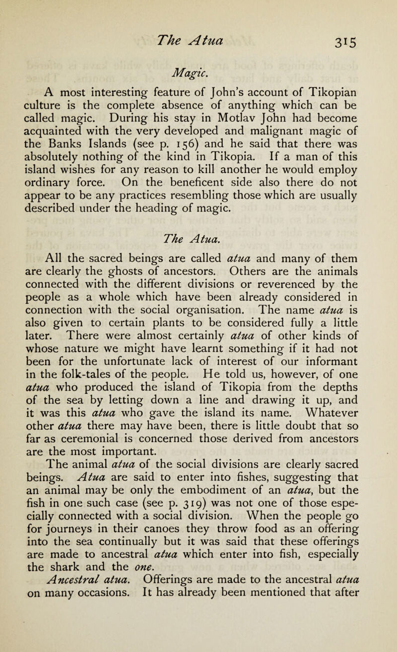 Magic. A most interesting feature of John’s account of Tikopian culture is the complete absence of anything which can be called magic. During his stay in Motlav John had become acquainted with the very developed and malignant magic of the Banks Islands (see p. 156) and he said that there was absolutely nothing of the kind in Tikopia. If a man of this island wishes for any reason to kill another he would employ ordinary force. On the beneficent side also there do not appear to be any practices resembling those which are usually described under the heading of magic. The Atua. All the sacred beings are called atua and many of them are clearly the ghosts of ancestors. Others are the animals connected with the different divisions or reverenced by the people as a whole which have been already considered in connection with the social organisation. The name atua is also given to certain plants to be considered fully a little later. There were almost certainly atua of other kinds of whose nature we might have learnt something if it had not been for the unfortunate lack of interest of our informant in the folk-tales of the people. He told us, however, of one atua who produced the island of Tikopia from the depths of the sea by letting down a line and drawing it up, and it was this atua who gave the island its name. Whatever other atua there may have been, there is little doubt that so far as ceremonial is concerned those derived from ancestors are the most important. The animal atua of the social divisions are clearly sacred beings. Atua are said to enter into fishes, suggesting that an animal may be only the embodiment of an atua, but the fish in one such case (see p. 319) was not one of those espe¬ cially connected with a social division. When the people go for journeys in their canoes they throw food as an offering into the sea continually but it was said that these offerings are made to ancestral atua which enter into fish, especially the shark and the one. Ancestral atua. Offerings are made to the ancestral atua on many occasions. It has already been mentioned that after