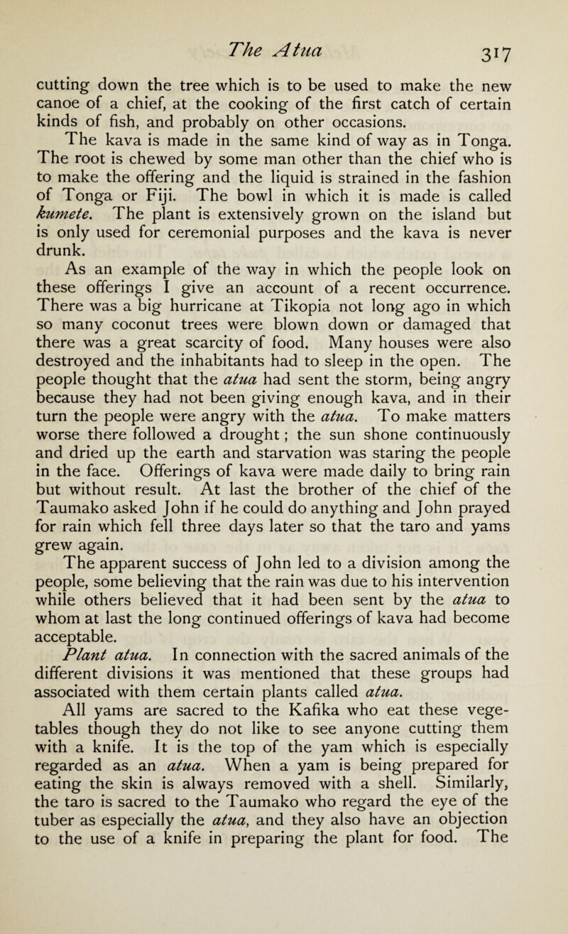 cutting down the tree which is to be used to make the new canoe of a chief, at the cooking of the first catch of certain kinds of fish, and probably on other occasions. The kava is made in the same kind of way as in Tonga. The root is chewed by some man other than the chief who is to make the offering and the liquid is strained in the fashion of Tonga or Fiji. The bowl in which it is made is called kumete. The plant is extensively grown on the island but is only used for ceremonial purposes and the kava is never drunk. As an example of the way in which the people look on these offerings I give an account of a recent occurrence. There was a big hurricane at Tikopia not long ago in which so many coconut trees were blown down or damaged that there was a great scarcity of food. Many houses were also destroyed and the inhabitants had to sleep in the open. The people thought that the atua had sent the storm, being angry because they had not been giving enough kava, and in their turn the people were angry with the atua. To make matters worse there followed a drought; the sun shone continuously and dried up the earth and starvation was staring the people in the face. Offerings of kava were made daily to bring rain but without result. At last the brother of the chief of the Taumako asked John if he could do anything and John prayed for rain which fell three days later so that the taro and yams grew again. The apparent success of John led to a division among the people, some believing that the rain was due to his intervention while others believed that it had been sent by the atua to whom at last the long continued offerings of kava had become acceptable. Plant atua. In connection with the sacred animals of the different divisions it was mentioned that these groups had associated with them certain plants called atua. All yams are sacred to the Kafika who eat these vege¬ tables though they do not like to see anyone cutting them with a knife. It is the top of the yam which is especially regarded as an atua. When a yam is being prepared for eating the skin is always removed with a shell. Similarly, the taro is sacred to the Taumako who regard the eye of the tuber as especially the atua, and they also have an objection to the use of a knife in preparing the plant for food. The