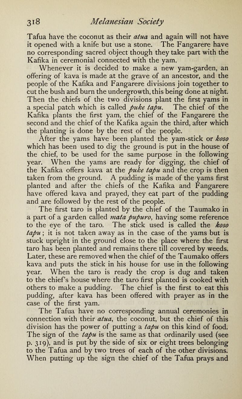 Tafua have the coconut as their atua and again will not have it opened with a knife but use a stone. The Fangarere have no corresponding sacred object though they take part with the Kafika in ceremonial connected with the yam. Whenever it is decided to make a new yam-garden, an offering of kava is made at the grave of an ancestor, and the people of the Kafika and Fangarere divisions join together to cut the bush and burn the undergrowth, this being done at night. Then the chiefs of the two divisions plant the first yams in a special patch which is called puke tapu. The chief of the Kafika plants the first yam, the chief of the Fangarere the second and the chief of the Kafika again the third, after which the planting is done by the rest of the people. After the yams have been planted the yam-stick or koso which has been used to dig the ground is put in the house of the chief, to be used for the same purpose in the following year. When the yams are ready for digging, the chief of the Kafika offers kava at the puke tapu and the crop is then taken from the ground. A pudding is made of the yams first planted and after the chiefs of the Kafika and Fangarere have offered kava and prayed, they eat part of the pudding and are followed by the rest of the people. The first taro is planted by the chief of the Taumako in a part of a garden called mata pupuro, having some reference to the eye of the taro. The stick used is called the koso tapu; it is not taken away as in the case of the yams but is stuck upright in the ground close to the place where the first taro has been planted and remains there till covered by weeds. Later, these are removed when the chief of the Taumako offers kava and puts the stick in his house for use in the following year. When the taro is ready the crop is dug and taken to the chiefs house where the taro first planted is cooked with others to make a pudding. The chief is the first to eat this pudding, after kava has been offered with prayer as in the case of the first yam. The Tafua have no corresponding annual ceremonies in connection with their atua, the coconut, but the chief of this division has the power of putting a tapu on this kind of food. The sign of the tapu is the same as that ordinarily used (see p. 319), and is put by the side of six or eight trees belonging to the Tafua and by two trees of each of the other divisions. When putting up the sign the chief of the Tafua prays and