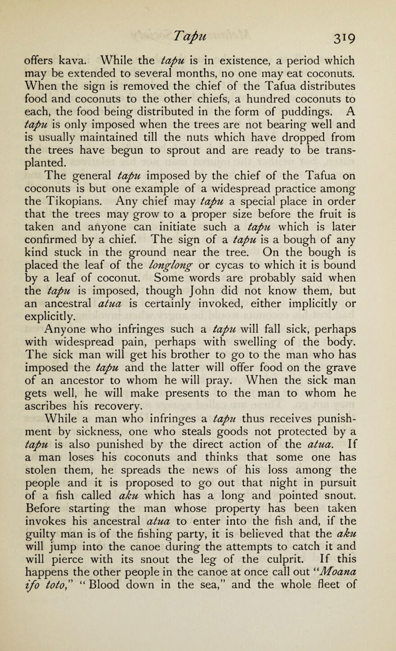 offers kava. While the tapu is in existence, a period which may be extended to several months, no one may eat coconuts. When the sign is removed the chief of the Tafua distributes food and coconuts to the other chiefs, a hundred coconuts to each, the food being distributed in the form of puddings. A tapu is only imposed when the trees are not bearing well and is usually maintained till the nuts which have dropped from the trees have begun to sprout and are ready to be trans¬ planted. The general tapu imposed by the chief of the Tafua on coconuts is but one example of a widespread practice among the Tikopians. Any chief may tapu a special place in order that the trees may grow to a proper size before the fruit is taken and anyone can initiate such a tapu which is later confirmed by a chief. The sign of a tapu is a bough of any kind stuck in the ground near the tree. On the bough is placed the leaf of the longlong or cycas to which it is bound by a leaf of coconut. Some words are probably said when the tapu is imposed, though John did not know them, but an ancestral atua is certainly invoked, either implicitly or explicitly. Anyone who infringes such a tapu will fall sick, perhaps with widespread pain, perhaps with swelling of the body. The sick man will get his brother to go to the man who has imposed the tapu and the latter will offer food on the grave of an ancestor to whom he will pray. When the sick man gets well, he will make presents to the man to whom he ascribes his recovery. While a man who infringes a tapu thus receives punish¬ ment by sickness, one who steals goods not protected by a tapu is also punished by the direct action of the atua. If a man loses his coconuts and thinks that some one has stolen them, he spreads the news of his loss among the people and it is proposed to go out that night in pursuit of a fish called aku which has a long and pointed snout. Before starting the man whose property has been taken invokes his ancestral atua to enter into the fish and, if the guilty man is of the fishing party, it is believed that the aku will jump into the canoe during the attempts to catch it and will pierce with its snout the leg of the culprit. If this happens the other people in the canoe at once call out “Moana ifo toto,” “ Blood down in the sea,” and the whole fleet of