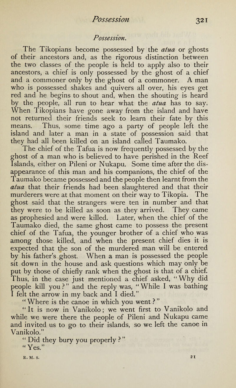 Possession. The Tikopians become possessed by the atua or ghosts of their ancestors and, as the rigorous distinction between the two classes of the people is held to apply also to their ancestors, a chief is only possessed by the ghost of a chief and a commoner only by the ghost of a commoner. A man who is possessed shakes and quivers all over, his eyes get red and he begins to shout and, when the shouting is heard by the people, all run to hear what the atua has to say. When Tikopians have gone away from the island and have not returned their friends seek to learn their fate by this means. Thus, some time ago a party of people left the island and later a man in a state of possession said that they had all been killed on an island called Taumako. The chief of the Tafua is now frequently possessed by the ghost of a man who is believed to have perished in the Reef Islands, either on Pileni or Nukapu. Some time after the dis¬ appearance of this man and his companions, the chief of the Taumako became possessed and the people then learnt from the atua that their friends had been slaughtered and that their murderers were at that moment on their way to Tikopia. The ghost said that the strangers were ten in number and that they were to be killed as soon as they arrived. They came as prophesied and were killed. Later, when the chief of the Taumako died, the same ghost came to possess the present chief of the Tafua, the younger brother of a chief who was among those killed, and when the present chief dies it is expected that the son of the murdered man will be entered by his fathers ghost. When a man is possessed the people sit down in the house and ask questions which may only be put by those of chiefly rank when the ghost is that of a chief. Thus, in the case just mentioned a chief asked, “Why did people kill you ? ” and the reply was, “ While I was bathing I felt the arrow in my back and I died.” “Where is the canoe in which you went?” “It is now in Vanikolo; we went first to Vanikolo and while we were there the people of Pileni and Nukapu came and invited us to go to their islands, so we left the canoe in Vanikolo.” “ Did they bury you properly ? ” “Yes.” R. M. S. 21