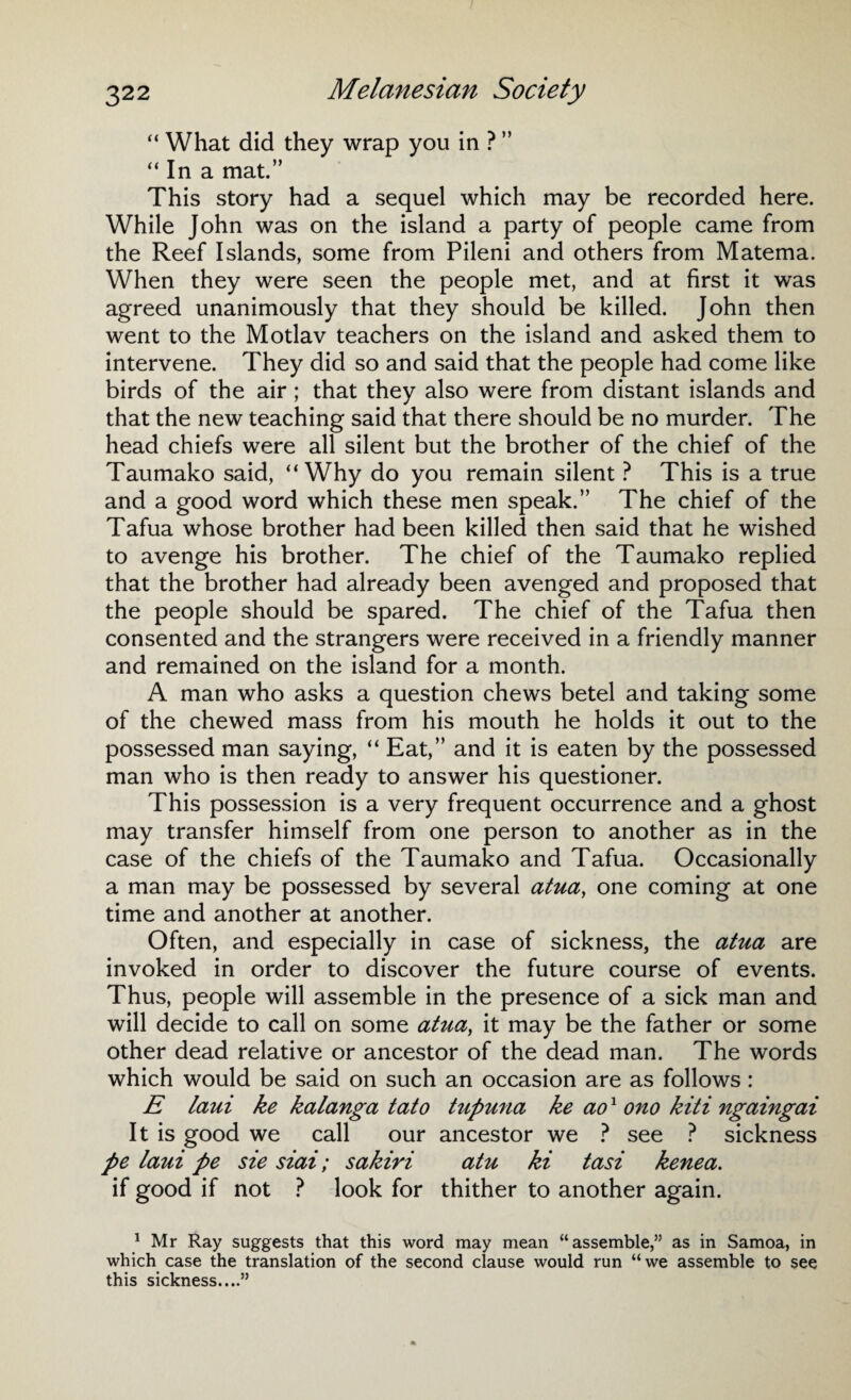 “ What did they wrap you in ? ” “ In a mat.” This story had a sequel which may be recorded here. While John was on the island a party of people came from the Reef Islands, some from Pileni and others from Matema. When they were seen the people met, and at first it was agreed unanimously that they should be killed. John then went to the Motlav teachers on the island and asked them to intervene. They did so and said that the people had come like birds of the air; that they also were from distant islands and that the new teaching said that there should be no murder. The head chiefs were all silent but the brother of the chief of the Taumako said, “Why do you remain silent ? This is a true and a good word which these men speak.” The chief of the Tafua whose brother had been killed then said that he wished to avenge his brother. The chief of the Taumako replied that the brother had already been avenged and proposed that the people should be spared. The chief of the Tafua then consented and the strangers were received in a friendly manner and remained on the island for a month. A man who asks a question chews betel and taking some of the chewed mass from his mouth he holds it out to the possessed man saying, “ Eat,” and it is eaten by the possessed man who is then ready to answer his questioner. This possession is a very frequent occurrence and a ghost may transfer himself from one person to another as in the case of the chiefs of the Taumako and Tafua. Occasionally a man may be possessed by several atua, one coming at one time and another at another. Often, and especially in case of sickness, the atua are invoked in order to discover the future course of events. Thus, people will assemble in the presence of a sick man and will decide to call on some atua, it may be the father or some other dead relative or ancestor of the dead man. The words which would be said on such an occasion are as follows : E laui ke kalanga tato tupuna ke ao1 ono kiti ngaingai It is good we call our ancestor we ? see ? sickness pe laui pe sie siai; sakiri atu ki tasi kenea. if good if not ? look for thither to another again. 1 Mr Ray suggests that this word may mean “assemble,” as in Samoa, in which case the translation of the second clause would run “we assemble to see this sickness....”