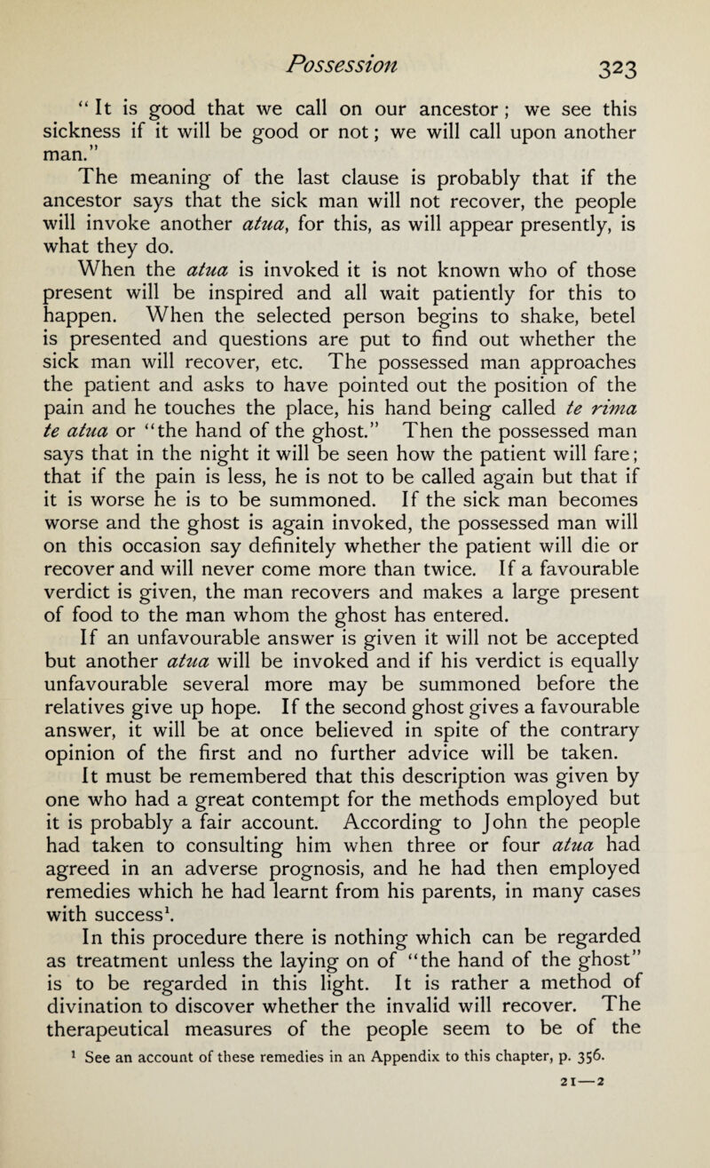 “It is good that we call on our ancestor ; we see this sickness if it will be good or not; we will call upon another man.” The meaning of the last clause is probably that if the ancestor says that the sick man will not recover, the people will invoke another atua, for this, as will appear presently, is what they do. When the atua is invoked it is not known who of those present will be inspired and all wait patiently for this to happen. When the selected person begins to shake, betel is presented and questions are put to find out whether the sick man will recover, etc. The possessed man approaches the patient and asks to have pointed out the position of the pain and he touches the place, his hand being called te rima te atua or “the hand of the ghost.” Then the possessed man says that in the night it will be seen how the patient will fare; that if the pain is less, he is not to be called again but that if it is worse he is to be summoned. If the sick man becomes worse and the ghost is again invoked, the possessed man will on this occasion say definitely whether the patient will die or recover and will never come more than twice. If a favourable verdict is given, the man recovers and makes a large present of food to the man whom the ghost has entered. If an unfavourable answer is given it will not be accepted but another atua will be invoked and if his verdict is equally unfavourable several more may be summoned before the relatives give up hope. If the second ghost gives a favourable answer, it will be at once believed in spite of the contrary opinion of the first and no further advice will be taken. It must be remembered that this description was given by one who had a great contempt for the methods employed but it is probably a fair account. According to John the people had taken to consulting him when three or four atua had agreed in an adverse prognosis, and he had then employed remedies which he had learnt from his parents, in many cases with success1. In this procedure there is nothing which can be regarded as treatment unless the laying on of “the hand of the ghost” is to be regarded in this light. It is rather a method of divination to discover whether the invalid will recover. The therapeutical measures of the people seem to be of the 1 See an account of these remedies in an Appendix to this chapter, p. 356.