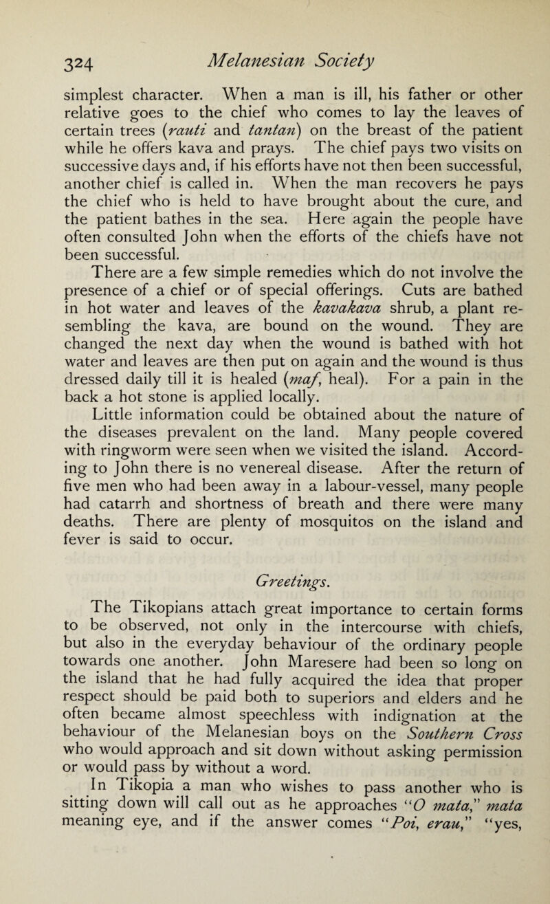 simplest character. When a man is ill, his father or other relative goes to the chief who comes to lay the leaves of certain trees (rauti and tantan) on the breast of the patient while he offers kava and prays. The chief pays two visits on successive days and, if his efforts have not then been successful, another chief is called in. When the man recovers he pays the chief who is held to have brought about the cure, and the patient bathes in the sea. Here again the people have often consulted John when the efforts of the chiefs have not been successful. There are a few simple remedies which do not involve the presence of a chief or of special offerings. Cuts are bathed in hot water and leaves of the kavakava shrub, a plant re¬ sembling the kava, are bound on the wound. They are changed the next day when the wound is bathed with hot water and leaves are then put on again and the wound is thus dressed daily till it is healed (maf, heal). For a pain in the back a hot stone is applied locally. Little information could be obtained about the nature of the diseases prevalent on the land. Many people covered with ringworm were seen when we visited the island. Accord¬ ing to John there is no venereal disease. After the return of five men who had been away in a labour-vessel, many people had catarrh and shortness of breath and there were many deaths. There are plenty of mosquitos on the island and fever is said to occur. Greetings. The Tikopians attach great importance to certain forms to be observed, not only in the intercourse with chiefs, but also in the everyday behaviour of the ordinary people towards one another. John Maresere had been so long on the island that he had fully acquired the idea that proper respect should be paid both to superiors and elders and he often became almost speechless with indignation at the behaviour of the Melanesian boys on the Southern Cross who would approach and sit down without asking permission or would pass by without a word. In Tikopia a man who wishes to pass another who is sitting down will call out as he approaches “O mataC mata meaning eye, and if the answer comes “Pot, erau“yes,