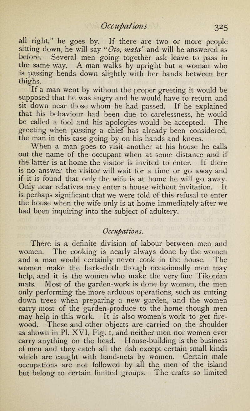 all right,” he goes by. If there are two or more people sitting down, he will say “Oto, mat a’ and will be answered as before. Several men going together ask leave to pass in the same way. A man walks by upright but a woman who is passing bends down slightly with her hands between her thighs. If a man went by without the proper greeting it would be supposed that he was angry and he would have to return and sit down near those whom he had passed. If he explained that his behaviour had been due to carelessness, he would be called a fool and his apologies would be accepted. The greeting when passing a chief has already been considered, the man in this case going by on his hands and knees. When a man goes to visit another at his house he calls out the name of the occupant when at some distance and if the latter is at home the visitor is invited to enter. If there is no answer the visitor will wait for a time or go away and if it is found that only the wife is at home he will go away. Only near relatives may enter a house without invitation. It is perhaps significant that we were told of this refusal to enter the house when the wife only is at home immediately after we had been inquiring into the subject of adultery. Occupations. There is a definite division of labour between men and women. The cooking is nearly always done by the women and a man would certainly never cook in the house. The women make the bark-cloth though occasionally men may help, and it is the women who make the very fine Tikopian mats. Most of the garden-work is done by women, the men only performing the more arduous operations, such as cutting down trees when preparing a new garden, and the women carry most of the garden-produce to the home though men may help in this work. It is also women’s work to get fire¬ wood. These and other objects are carried on the shoulder as shown in PI. XVI, Fig. i, and neither men nor women ever carry anything on the head. House-building is the business of men and they catch all the fish except certain small kinds which are caught with hand-nets by women. Certain male occupations are not followed by all the men of the island but belong to certain limited groups. The crafts so limited