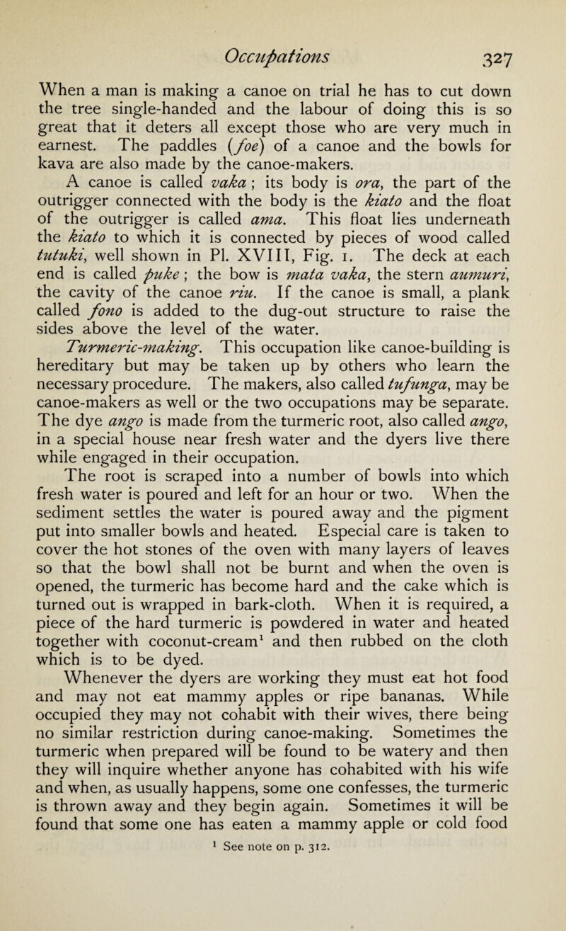 When a man is making a canoe on trial he has to cut down the tree single-handed and the labour of doing this is so great that it deters all except those who are very much in earnest. The paddles (foe) of a canoe and the bowls for kava are also made by the canoe-makers. A canoe is called vaka ; its body is ora, the part of the outrigger connected with the body is the kiato and the float of the outrigger is called ama. This float lies underneath the kiato to which it is connected by pieces of wood called tutuki, well shown in PI. XVIII, Fig. 1. The deck at each end is called puke; the bow is mata vaka, the stern aumuri, the cavity of the canoe riu. If the canoe is small, a plank called fono is added to the dug-out structure to raise the sides above the level of the water. Turmeric-making. This occupation like canoe-building is hereditary but may be taken up by others who learn the necessary procedure. The makers, also called tufunga, may be canoe-makers as well or the two occupations may be separate. The dye ango is made from the turmeric root, also called ango, in a special house near fresh water and the dyers live there while engaged in their occupation. The root is scraped into a number of bowls into which fresh water is poured and left for an hour or two. When the sediment settles the water is poured away and the pigment put into smaller bowls and heated. Especial care is taken to cover the hot stones of the oven with many layers of leaves so that the bowl shall not be burnt and when the oven is opened, the turmeric has become hard and the cake which is turned out is wrapped in bark-cloth. When it is required, a piece of the hard turmeric is powdered in water and heated together with coconut-cream1 and then rubbed on the cloth which is to be dyed. Whenever the dyers are working they must eat hot food and may not eat mammy apples or ripe bananas. While occupied they may not cohabit with their wives, there being no similar restriction during canoe-making. Sometimes the turmeric when prepared will be found to be watery and then they will inquire whether anyone has cohabited with his wife and when, as usually happens, some one confesses, the turmeric is thrown away and they begin again. Sometimes it will be found that some one has eaten a mammy apple or cold food 1 See note on p. 312.
