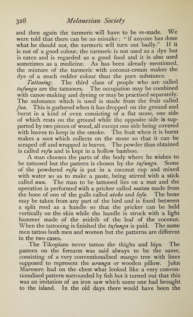 and then again the turmeric will have to be re-made. We were told that there can be no mistake ; “if anyone has done what he should not, the turmeric will turn out badly.” If it is not of a good colour, the turmeric is not used as a dye but is eaten and is regarded as a good food and it is also used sometimes as a medicine. As has been already mentioned, the mixture of the turmeric with coconut-cream makes the dye of a much redder colour than the pure substance. Tattooing. The third class of people who are called tufunga are the tattooers. The occupation may be combined with canoe-making and dyeing or maybe practised separately. The substance which is used is made from the fruit called fua. This is gathered when it has dropped on the ground and burnt in a kind of oven consisting of a flat stone, one side of which rests on the ground while the opposite side is sup¬ ported by two pieces of wood, all except one side being covered with leaves to keep in the smoke. The fruit when it is burnt makes a soot which collects on the stone so that it can be scraped off and wrapped in leaves. The powder thus obtained is called refu and is kept in a hollow bamboo. A man chooses the parts of the body where he wishes to be tattooed but the pattern is chosen by the tufunga. Some of the powdered refu is put in a coconut cup and mixed with water so as to make a paste, being stirred with a stick called nun. The man to be tattooed lies on a mat and the operation is performed with a pricker called matau made from the bone of one of the gulls called atoko and lofa. The bone may be taken from any part of the bird and is fixed between a split reed as a handle so that the pricker can be held vertically on the skin while the handle is struck with a light hammer made of the midrib of the leaf of the coconut. When the tattooing is finished the tufunga is paid. The same men tattoo both men and women but the patterns are different in the two cases. The Tikopians never tattoo the thighs and hips. The pattern on the forearm was said always to be the same, consisting of a very conventionalised mango tree with lines supposed to represent the urunga or wooden pillow. John Maresere had on the chest what looked like a very conven¬ tionalised pattern surrounded by fish but it turned out that this was an imitation of an iron saw which some one had brought to the island. In the old days there would have been the