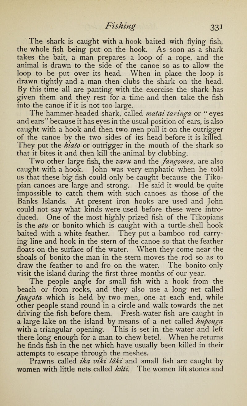 The shark is caught with a hook baited with flying fish, the whole fish being put on the hook. As soon as a shark takes the bait, a man prepares a loop of a rope, and the animal is drawn to the side of the canoe so as to allow the loop to be put over its head. When in place the loop is drawn tightly and a man then clubs the shark on the head. By this time all are panting with the exercise the shark has given them and they rest for a time and then take the fish into the canoe if it is not too large. The hammer-headed shark, called matai taringa or “ eyes and ears ” because it has eyes in the usual position of ears, is also caught with a hook and then two men pull it on the outrigger of the canoe by the two sides of its head before it is killed. They put the kiato or outrigger in the mouth of the shark so that it bites it and then kill the animal by clubbing. Two other large fish, the varu and the fangomea, are also caught with a hook. John was very emphatic when he told us that these big fish could only be caught because the Tiko- pian canoes are large and strong. He said it would be quite impossible to catch them with such canoes as those of the Banks Islands. At present iron hooks are used and John could not say what kinds were used before these were intro¬ duced. One of the most highly prized fish of the Tikopians is the atu or bonito which is caught with a turtle-shell hook baited with a white feather. They put a bamboo rod carry¬ ing line and hook in the stern of the canoe so that the feather floats on the surface of the water. When they come near the shoals of bonito the man in the stern moves the rod so as to draw the feather to and fro on the water. The bonito only visit the island during the first three months of our year. The people angle for small fish with a hook from the beach or from rocks, and they also use a long net called fangota which is held by two men, one at each end, while other people stand round in a circle and walk towards the net driving the fish before them. Fresh-water fish are caught in a large lake on the island by means of a net called kupenga with a triangular opening. This is set in the water and left there long enough for a man to chew betel. When he returns he finds fish in the net which have usually been killed in their attempts to escape through the meshes. Prawns called ika viki laki and small fish are caught by women with little nets called kuti. The women lift stones and