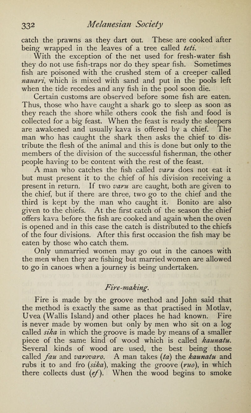 catch the prawns as they dart out. These are cooked after being wrapped in the leaves of a tree called teti. With the exception of the net used for fresh-water fish they do not use fish-traps nor do they spear fish. Sometimes fish are poisoned with the crushed stem of a creeper called nauari, which is mixed with sand and put in the pools left when the tide recedes and any fish in the pool soon die. Certain customs are observed before some fish are eaten. Thus, those who have caught a shark go to sleep as soon as they reach the shore while others cook the fish and food is collected for a big feast. When the feast is ready the sleepers are awakened and usually kava is offered by a chief. The man who has caught the shark then asks the chief to dis¬ tribute the flesh of the animal and this is done but only to the members of the division of the successful fisherman, the other people having to be content with the rest of the feast. A man who catches the fish called varu does not eat it but must present it to the chief of his division receiving a present in return. If two varu are caught, both are given to the chief, but if there are three, two go to the chief and the third is kept by the man who caught it. Bonito are also given to the chiefs. At the first catch of the season the chief offers kava before the fish are cooked and again when the oven is opened and in this case the catch is distributed to the chiefs of the four divisions. After this first occasion the fish may be eaten by those who catch them. Only unmarried women may go out in the canoes with the men when they are fishing but married women are allowed to go in canoes when a journey is being undertaken. Fire-making. Fire is made by the groove method and John said that the method is exactly the same as that practised in Motlav, Uvea (Wallis Island) and other places he had known. Fire is never made by women but only by men who sit on a log called sika in which the groove is made by means of a smaller piece of the same kind of wood which is called kaunatu. Several kinds of wood are used, the best being those called fau and varovaro. A man takes (ta) the kaunatu and rubs it to and fro (sika), making the groove (ruo), in which there collects dust (e/). When the wood begins to smoke