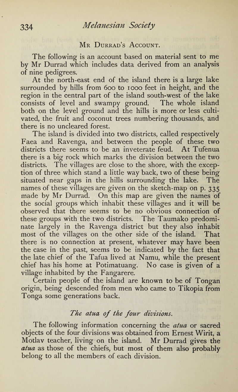 Mr Durrad’s Account. The following is an account based on material sent to me by Mr Durrad which includes data derived from an analysis of nine pedigrees. At the north-east end of the island there is a large lake surrounded by hills from 600 to 1000 feet in height, and the region in the central part of the island south-west of the lake consists of level and swampy ground. The whole island both on the level ground and the hills is more or less culti¬ vated, the fruit and coconut trees numbering thousands, and there is no uncleared forest. The island is divided into two districts, called respectively Faea and Ravenga, and between the people of these two districts there seems to be an inveterate feud. At Tufenua there is a big rock which marks the division between the two districts. The villages are close to the shore, with the excep¬ tion of three which stand a little way back, two of these being situated near gaps in the hills surrounding the lake. The names of these villages are given on the sketch-map on p. 335 made by Mr Durrad. On this map are given the names of the social groups which inhabit these villages and it will be observed that there seems to be no obvious connection of these groups with the two districts. The Taumako predomi¬ nate largely in the Ravenga district but they also inhabit most of the villages on the other side of the island. That there is no connection at present, whatever may have been the case in the past, seems to be indicated by the fact that the late chief of the Tafua lived at Namu, while the present chief has his home at Potimatuang. No case is given of a village inhabited by the Fangarere. Certain people of the island are known to be of Tongan origin, being descended from men who came to Tikopia from Tonga some generations back. The atua of the four divisions. The following information concerning the atua or sacred objects of the four divisions was obtained from Ernest Wirit, a Motlav teacher, living on the island. Mr Durrad gives the atua as those of the chiefs, but most of them also probably belong to all the members of each division.